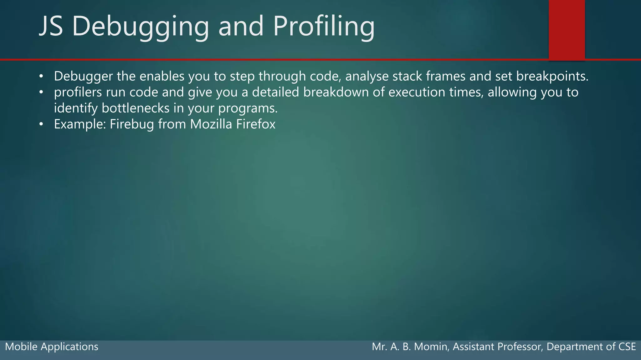 JS Debugging and Profiling
Mobile Applications Mr. A. B. Momin, Assistant Professor, Department of CSE
• Debugger the enables you to step through code, analyse stack frames and set breakpoints.
• profilers run code and give you a detailed breakdown of execution times, allowing you to
identify bottlenecks in your programs.
• Example: Firebug from Mozilla Firefox
 