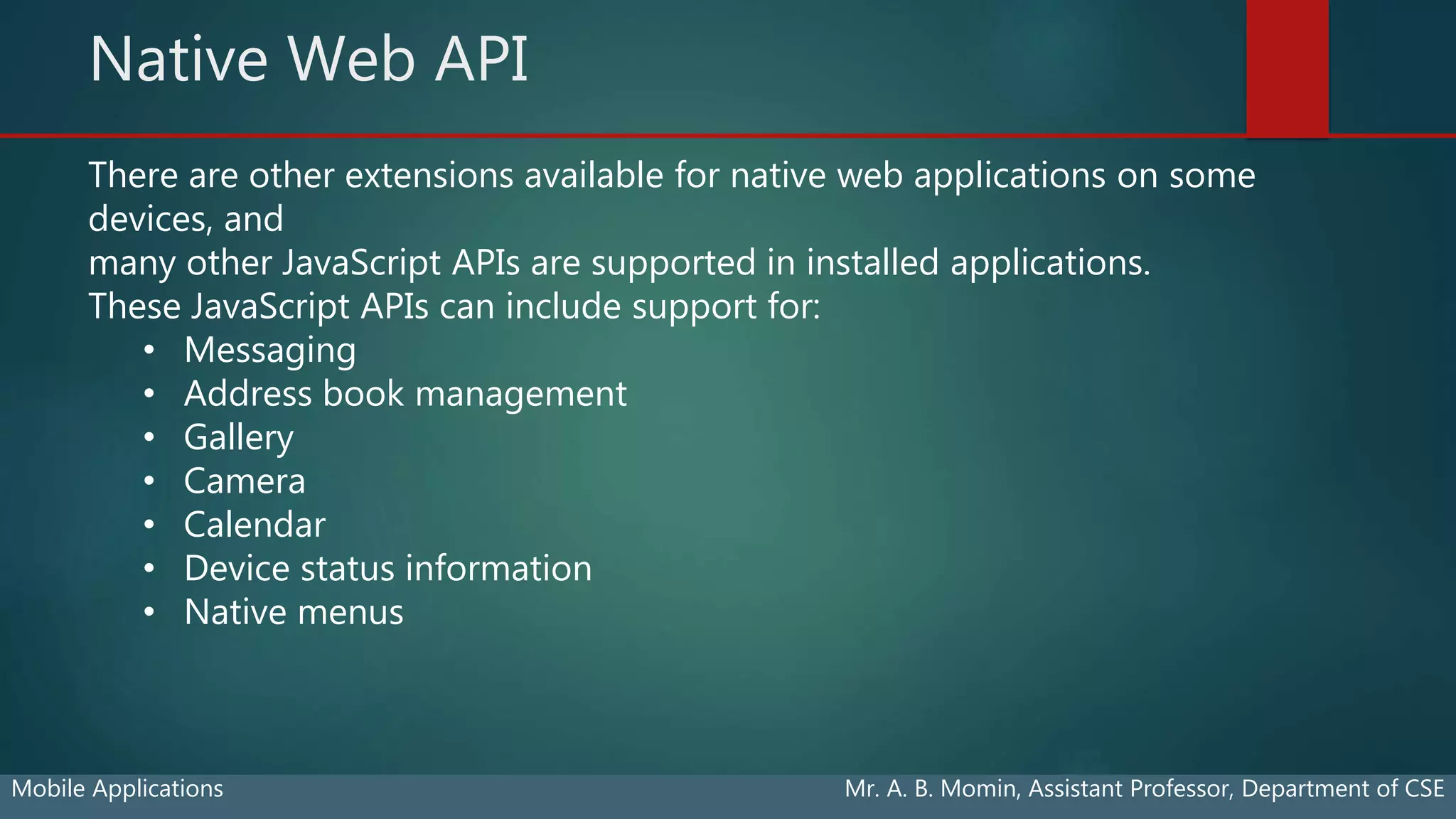 Native Web API
Mobile Applications Mr. A. B. Momin, Assistant Professor, Department of CSE
There are other extensions available for native web applications on some
devices, and
many other JavaScript APIs are supported in installed applications.
These JavaScript APIs can include support for:
• Messaging
• Address book management
• Gallery
• Camera
• Calendar
• Device status information
• Native menus
 
