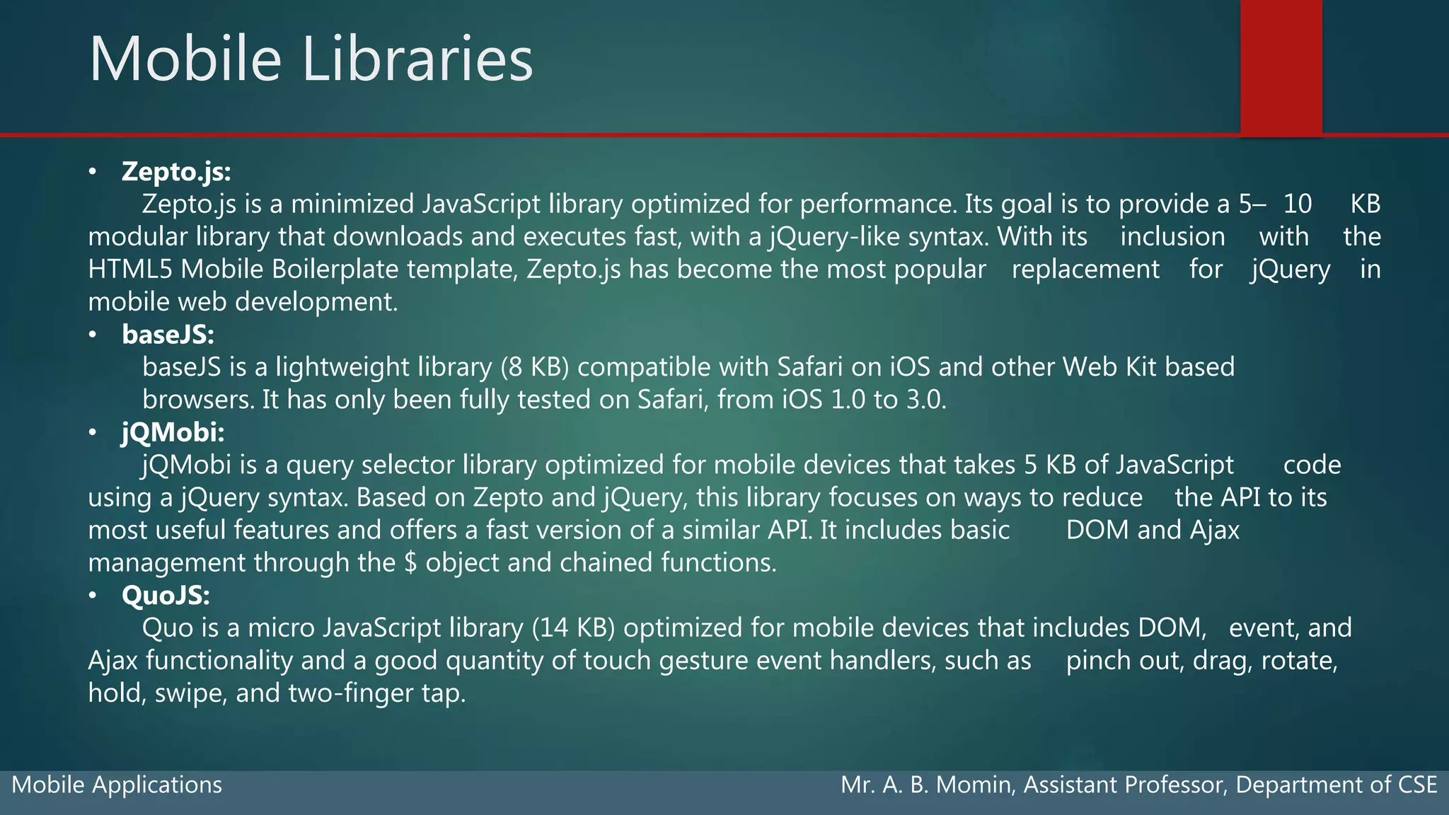 Mobile Libraries
Mobile Applications Mr. A. B. Momin, Assistant Professor, Department of CSE
• Zepto.js:
Zepto.js is a minimized JavaScript library optimized for performance. Its goal is to provide a 5– 10 KB
modular library that downloads and executes fast, with a jQuery-like syntax. With its inclusion with the
HTML5 Mobile Boilerplate template, Zepto.js has become the most popular replacement for jQuery in
mobile web development.
• baseJS:
baseJS is a lightweight library (8 KB) compatible with Safari on iOS and other Web Kit based
browsers. It has only been fully tested on Safari, from iOS 1.0 to 3.0.
• jQMobi:
jQMobi is a query selector library optimized for mobile devices that takes 5 KB of JavaScript code
using a jQuery syntax. Based on Zepto and jQuery, this library focuses on ways to reduce the API to its
most useful features and offers a fast version of a similar API. It includes basic DOM and Ajax
management through the $ object and chained functions.
• QuoJS:
Quo is a micro JavaScript library (14 KB) optimized for mobile devices that includes DOM, event, and
Ajax functionality and a good quantity of touch gesture event handlers, such as pinch out, drag, rotate,
hold, swipe, and two-finger tap.
 