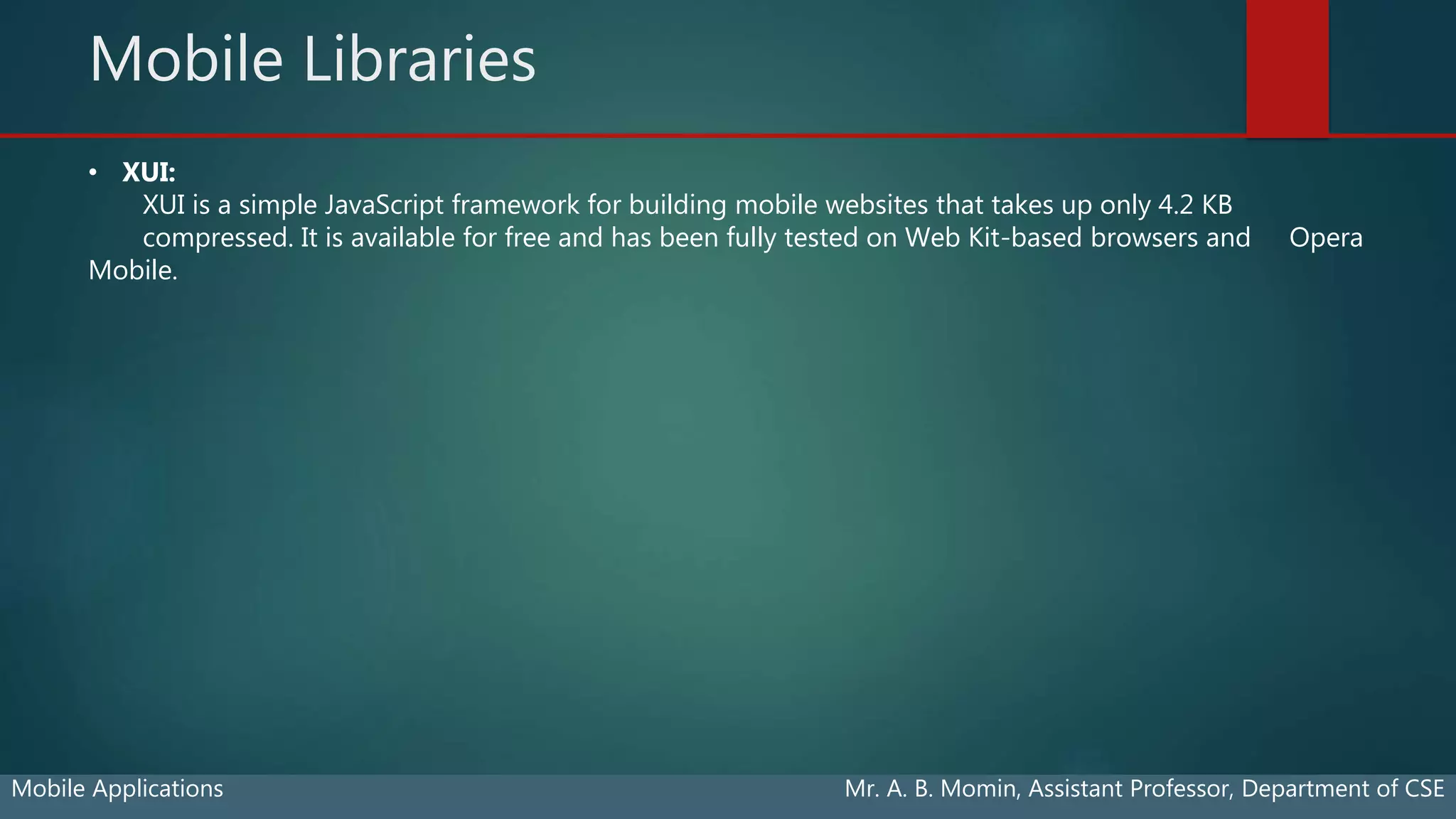 Mobile Libraries
Mobile Applications Mr. A. B. Momin, Assistant Professor, Department of CSE
• XUI:
XUI is a simple JavaScript framework for building mobile websites that takes up only 4.2 KB
compressed. It is available for free and has been fully tested on Web Kit-based browsers and Opera
Mobile.
 