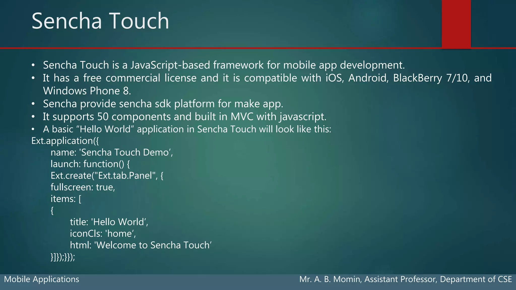 Sencha Touch
Mobile Applications Mr. A. B. Momin, Assistant Professor, Department of CSE
• Sencha Touch is a JavaScript-based framework for mobile app development.
• It has a free commercial license and it is compatible with iOS, Android, BlackBerry 7/10, and
Windows Phone 8.
• Sencha provide sencha sdk platform for make app.
• It supports 50 components and built in MVC with javascript.
• A basic “Hello World” application in Sencha Touch will look like this:
Ext.application({
name: 'Sencha Touch Demo’,
launch: function() {
Ext.create("Ext.tab.Panel", {
fullscreen: true,
items: [
{
title: 'Hello World’,
iconCls: 'home’,
html: 'Welcome to Sencha Touch’
}]});}});
 