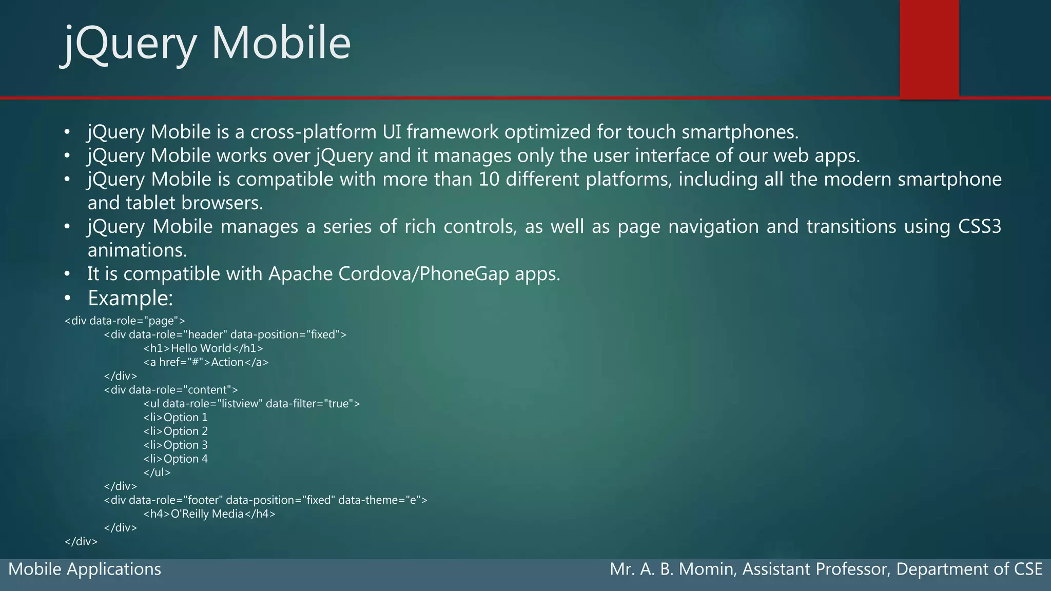 jQuery Mobile
Mobile Applications Mr. A. B. Momin, Assistant Professor, Department of CSE
• jQuery Mobile is a cross-platform UI framework optimized for touch smartphones.
• jQuery Mobile works over jQuery and it manages only the user interface of our web apps.
• jQuery Mobile is compatible with more than 10 different platforms, including all the modern smartphone
and tablet browsers.
• jQuery Mobile manages a series of rich controls, as well as page navigation and transitions using CSS3
animations.
• It is compatible with Apache Cordova/PhoneGap apps.
• Example:
<div data-role="page">
<div data-role="header" data-position="fixed">
<h1>Hello World</h1>
<a href="#">Action</a>
</div>
<div data-role="content">
<ul data-role="listview" data-filter="true">
<li>Option 1
<li>Option 2
<li>Option 3
<li>Option 4
</ul>
</div>
<div data-role="footer" data-position="fixed" data-theme="e">
<h4>O'Reilly Media</h4>
</div>
</div>
 
