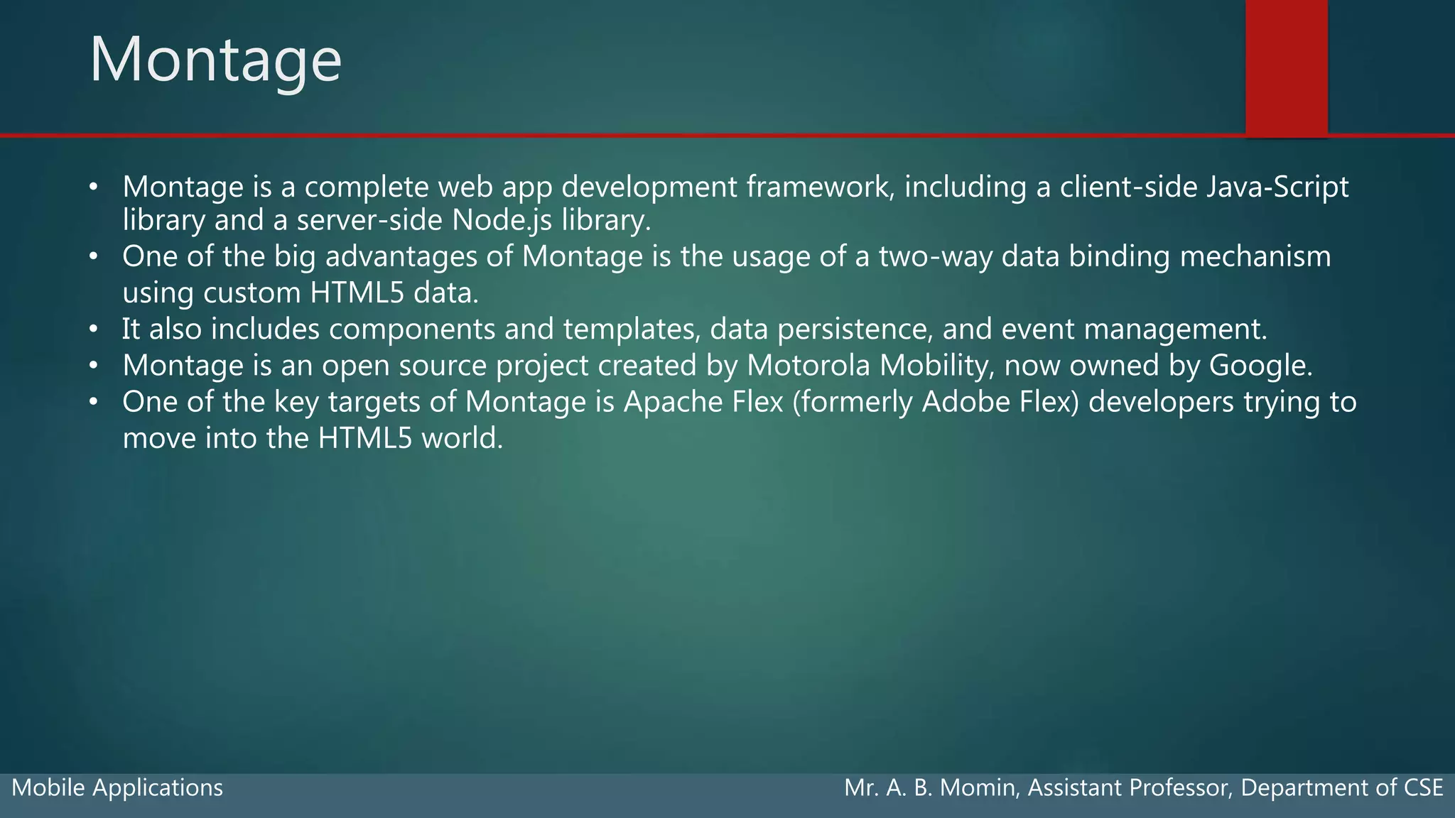Montage
Mobile Applications Mr. A. B. Momin, Assistant Professor, Department of CSE
• Montage is a complete web app development framework, including a client-side Java‐Script
library and a server-side Node.js library.
• One of the big advantages of Montage is the usage of a two-way data binding mechanism
using custom HTML5 data.
• It also includes components and templates, data persistence, and event management.
• Montage is an open source project created by Motorola Mobility, now owned by Google.
• One of the key targets of Montage is Apache Flex (formerly Adobe Flex) developers trying to
move into the HTML5 world.
 