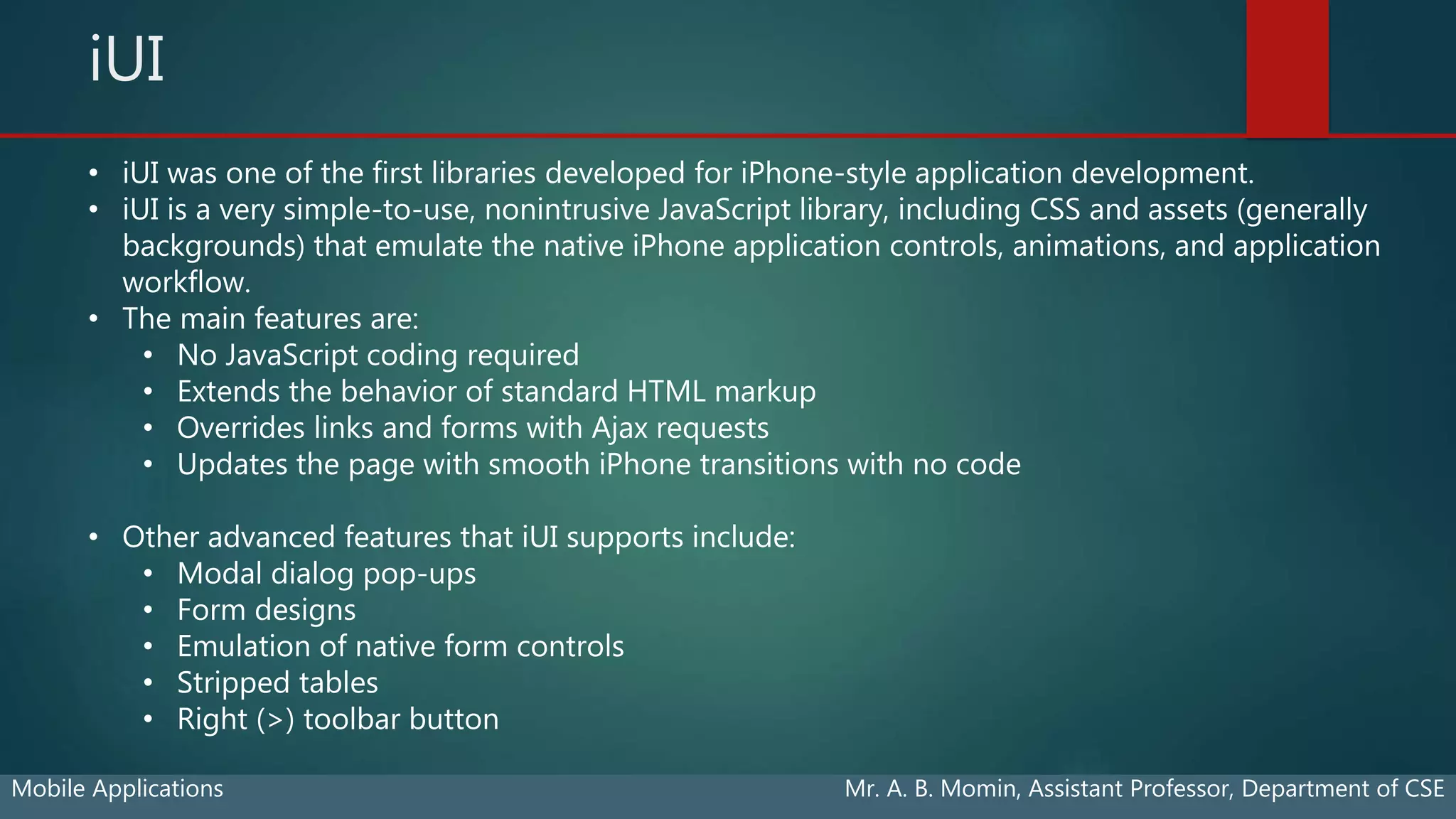 iUI
Mobile Applications Mr. A. B. Momin, Assistant Professor, Department of CSE
• iUI was one of the first libraries developed for iPhone-style application development.
• iUI is a very simple-to-use, nonintrusive JavaScript library, including CSS and assets (generally
backgrounds) that emulate the native iPhone application controls, animations, and application
workflow.
• The main features are:
• No JavaScript coding required
• Extends the behavior of standard HTML markup
• Overrides links and forms with Ajax requests
• Updates the page with smooth iPhone transitions with no code
• Other advanced features that iUI supports include:
• Modal dialog pop-ups
• Form designs
• Emulation of native form controls
• Stripped tables
• Right (>) toolbar button
 