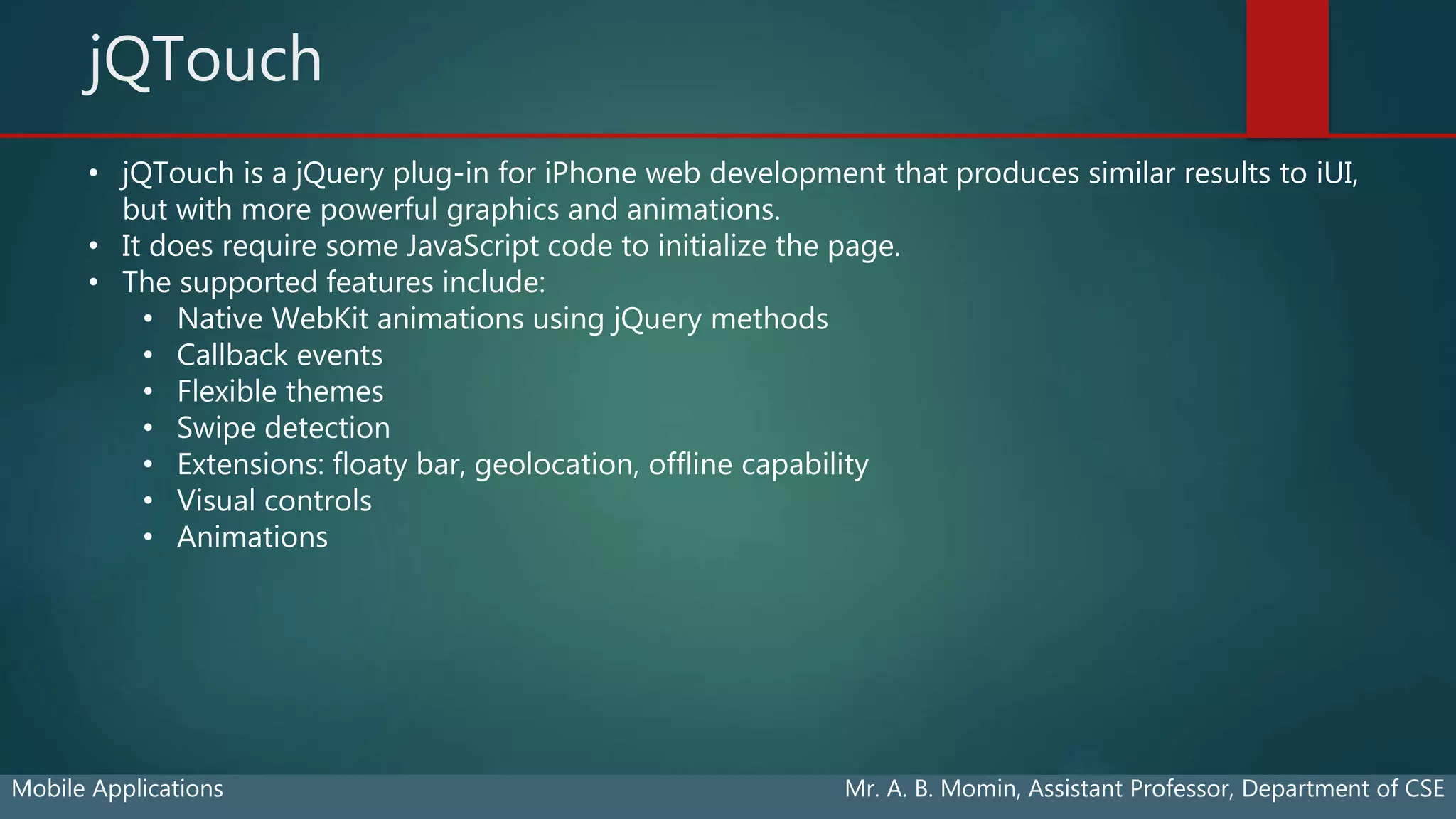 jQTouch
Mobile Applications Mr. A. B. Momin, Assistant Professor, Department of CSE
• jQTouch is a jQuery plug-in for iPhone web development that produces similar results to iUI,
but with more powerful graphics and animations.
• It does require some JavaScript code to initialize the page.
• The supported features include:
• Native WebKit animations using jQuery methods
• Callback events
• Flexible themes
• Swipe detection
• Extensions: floaty bar, geolocation, offline capability
• Visual controls
• Animations
 