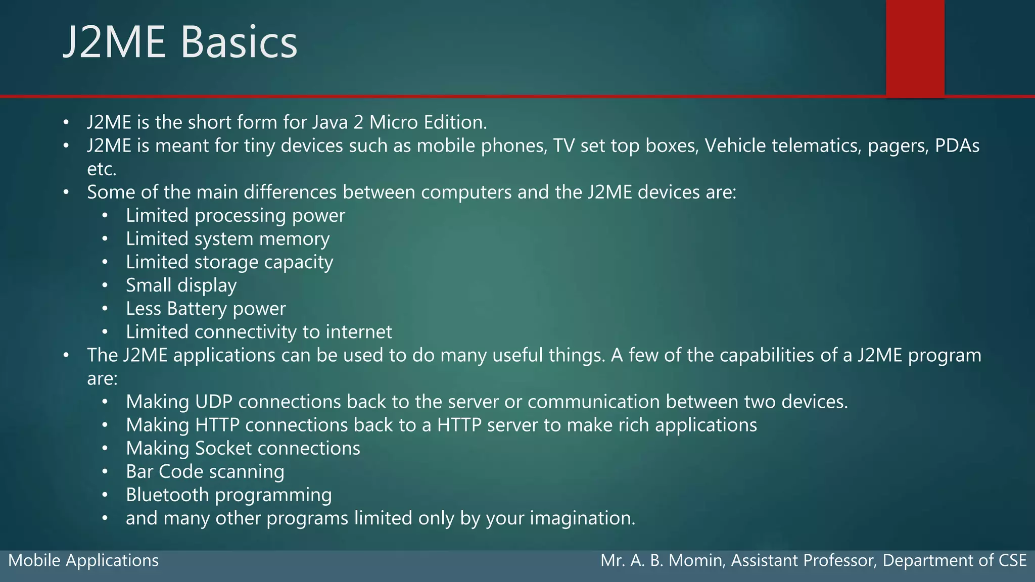 J2ME Basics
Mobile Applications Mr. A. B. Momin, Assistant Professor, Department of CSE
• J2ME is the short form for Java 2 Micro Edition.
• J2ME is meant for tiny devices such as mobile phones, TV set top boxes, Vehicle telematics, pagers, PDAs
etc.
• Some of the main differences between computers and the J2ME devices are:
• Limited processing power
• Limited system memory
• Limited storage capacity
• Small display
• Less Battery power
• Limited connectivity to internet
• The J2ME applications can be used to do many useful things. A few of the capabilities of a J2ME program
are:
• Making UDP connections back to the server or communication between two devices.
• Making HTTP connections back to a HTTP server to make rich applications
• Making Socket connections
• Bar Code scanning
• Bluetooth programming
• and many other programs limited only by your imagination.
 