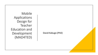Mobile
Applications
Design for
Teacher
Education and
Development
(MAD4TED)
David Kabugo (PhD)
 