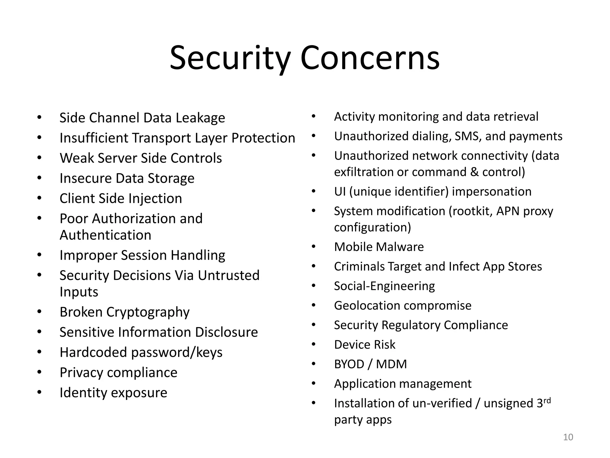 Security Concerns
•   Side Channel Data Leakage                 •   Activity monitoring and data retrieval
•   Insufficient Transport Layer Protection   •   Unauthorized dialing, SMS, and payments
•   Weak Server Side Controls                 •   Unauthorized network connectivity (data
                                                  exfiltration or command & control)
•   Insecure Data Storage
                                              •   UI (unique identifier) impersonation
•   Client Side Injection
                                              •   System modification (rootkit, APN proxy
•   Poor Authorization and
                                                  configuration)
    Authentication
                                              •   Mobile Malware
•   Improper Session Handling
                                              •   Criminals Target and Infect App Stores
•   Security Decisions Via Untrusted
    Inputs                                    •   Social-Engineering
                                              •   Geolocation compromise
•   Broken Cryptography
                                              •   Security Regulatory Compliance
•   Sensitive Information Disclosure
                                              •   Device Risk
•   Hardcoded password/keys
                                              •   BYOD / MDM
•   Privacy compliance
                                              •   Application management
•   Identity exposure
                                              •   Installation of un-verified / unsigned 3rd
                                                  party apps
                                                                                               10
 