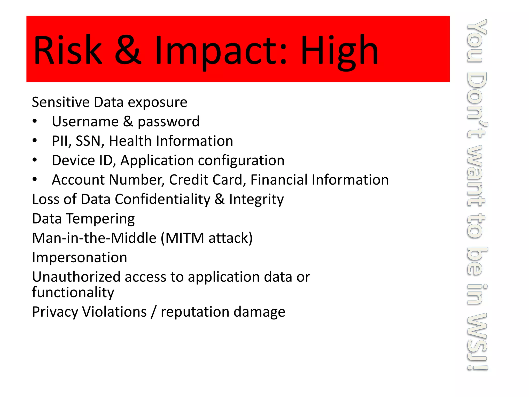 Risk & Impact: High
Sensitive Data exposure
• Username & password
• PII, SSN, Health Information
• Device ID, Application configuration
• Account Number, Credit Card, Financial Information
Loss of Data Confidentiality & Integrity
Data Tempering
Man-in-the-Middle (MITM attack)
Impersonation
Unauthorized access to application data or
functionality
Privacy Violations / reputation damage
 