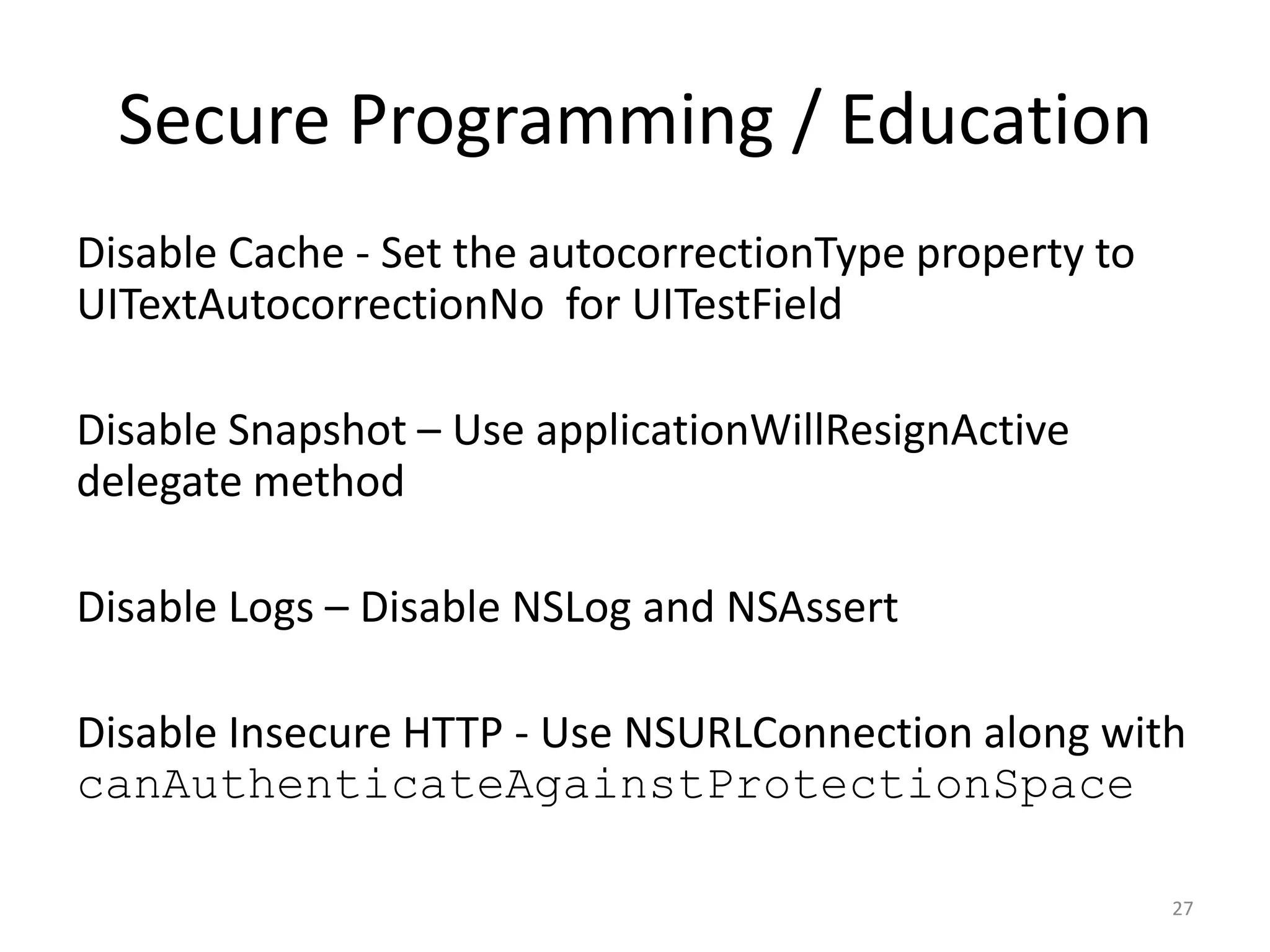 Secure Programming / Education
Disable Cache - Set the autocorrectionType property to
UITextAutocorrectionNo for UITestField

Disable Snapshot – Use applicationWillResignActive
delegate method

Disable Logs – Disable NSLog and NSAssert

Disable Insecure HTTP - Use NSURLConnection along with
canAuthenticateAgainstProtectionSpace

                                                         27
 