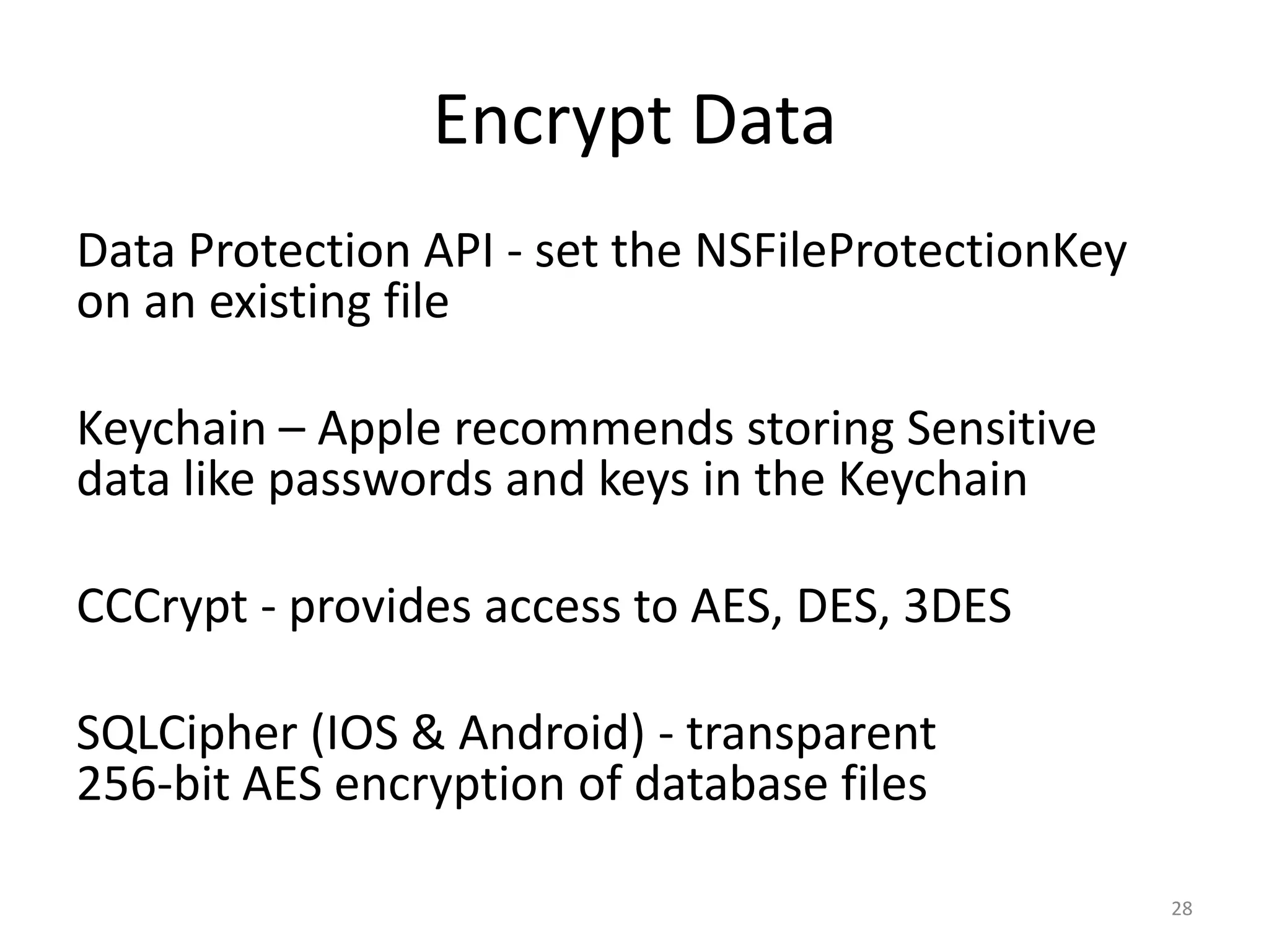 Encrypt Data
Data Protection API - set the NSFileProtectionKey
on an existing file

Keychain – Apple recommends storing Sensitive
data like passwords and keys in the Keychain

CCCrypt - provides access to AES, DES, 3DES

SQLCipher (IOS & Android) - transparent
256-bit AES encryption of database files

                                                    28
 