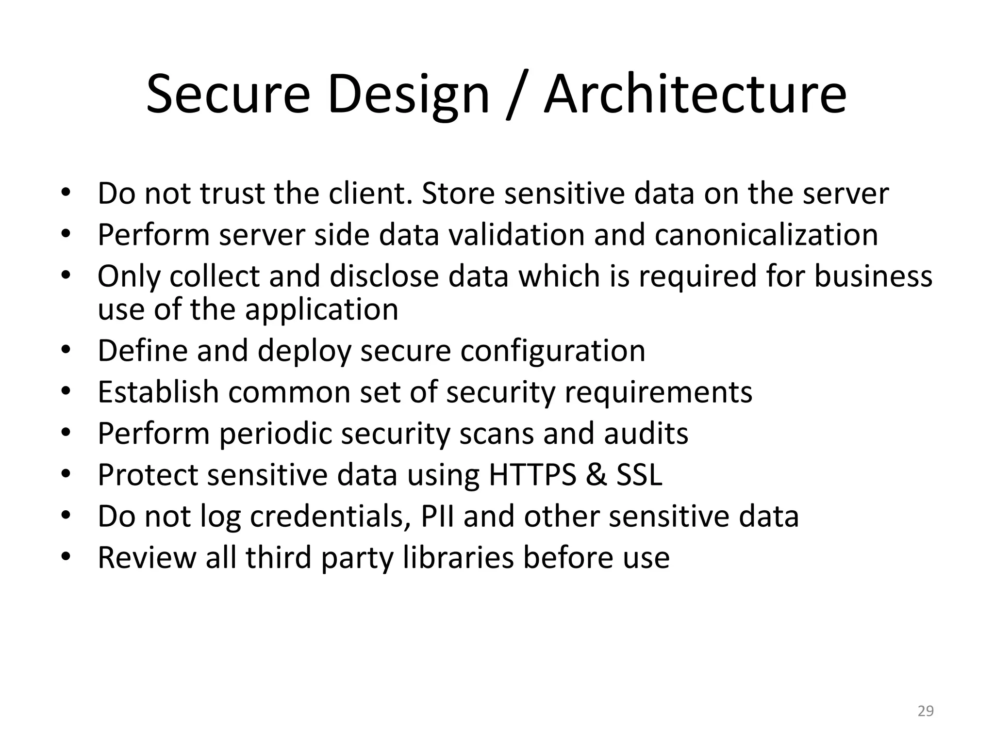 Secure Design / Architecture
• Do not trust the client. Store sensitive data on the server
• Perform server side data validation and canonicalization
• Only collect and disclose data which is required for business
  use of the application
• Define and deploy secure configuration
• Establish common set of security requirements
• Perform periodic security scans and audits
• Protect sensitive data using HTTPS & SSL
• Do not log credentials, PII and other sensitive data
• Review all third party libraries before use



                                                             29
 