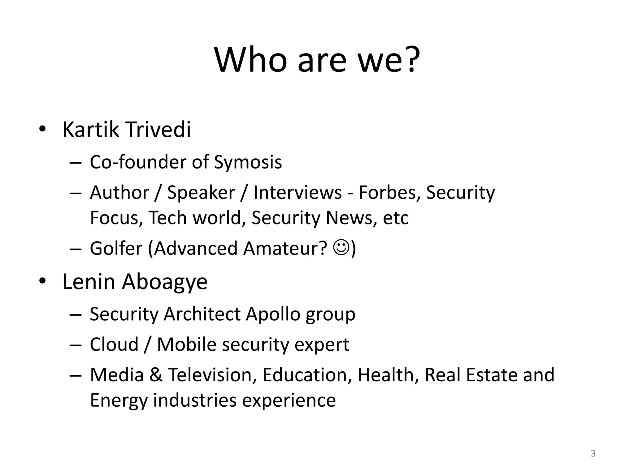 Who are we?
• Kartik Trivedi
   – Co-founder of Symosis
   – Author / Speaker / Interviews - Forbes, Security
     Focus, Tech world, Security News, etc
   – Golfer (Advanced Amateur? )
• Lenin Aboagye
   – Security Architect Apollo group
   – Cloud / Mobile security expert
   – Media & Television, Education, Health, Real Estate and
     Energy industries experience

                                                              3
 