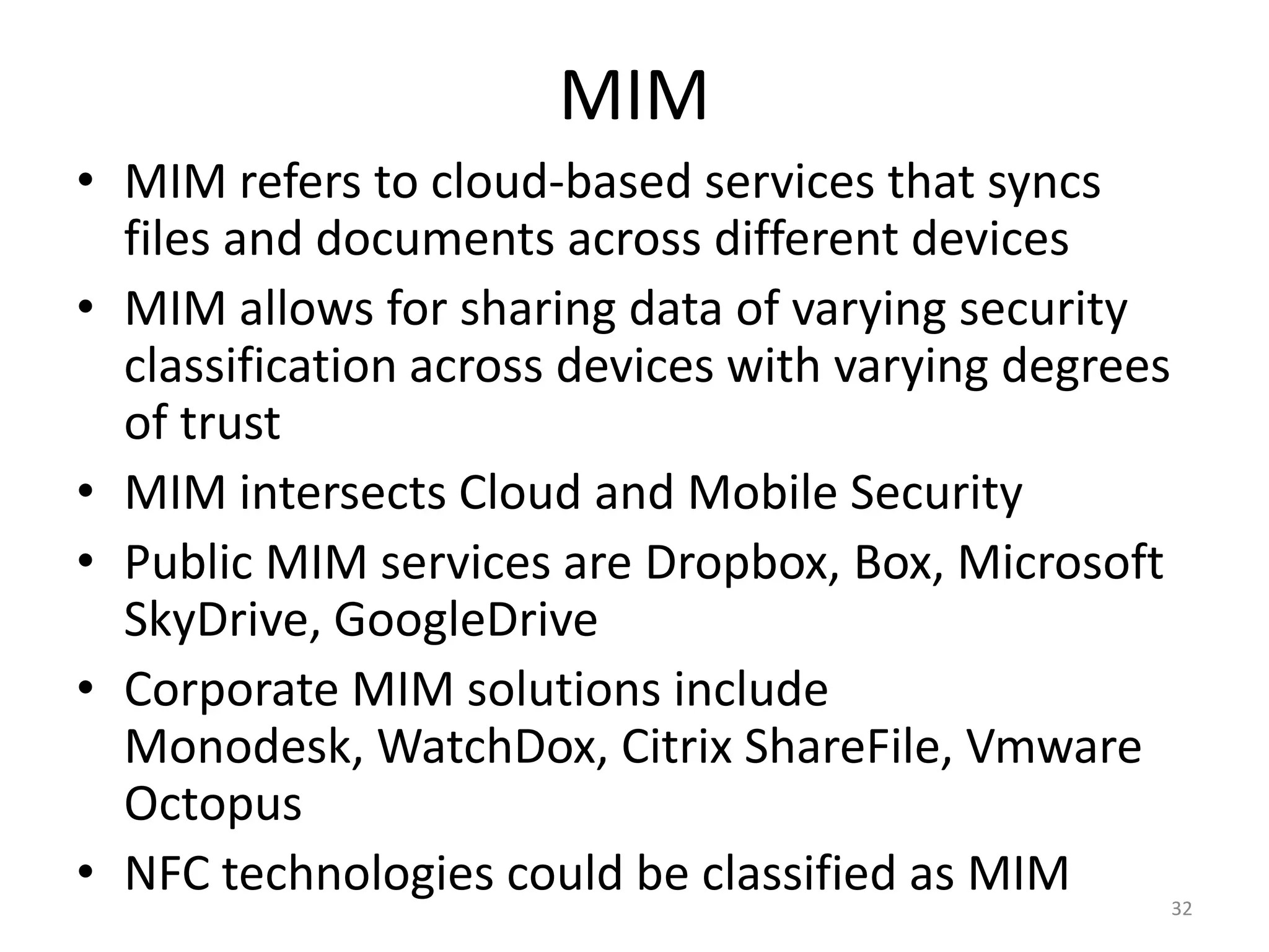 MIM
• MIM refers to cloud-based services that syncs
  files and documents across different devices
• MIM allows for sharing data of varying security
  classification across devices with varying degrees
  of trust
• MIM intersects Cloud and Mobile Security
• Public MIM services are Dropbox, Box, Microsoft
  SkyDrive, GoogleDrive
• Corporate MIM solutions include
  Monodesk, WatchDox, Citrix ShareFile, Vmware
  Octopus
• NFC technologies could be classified as MIM          32
 