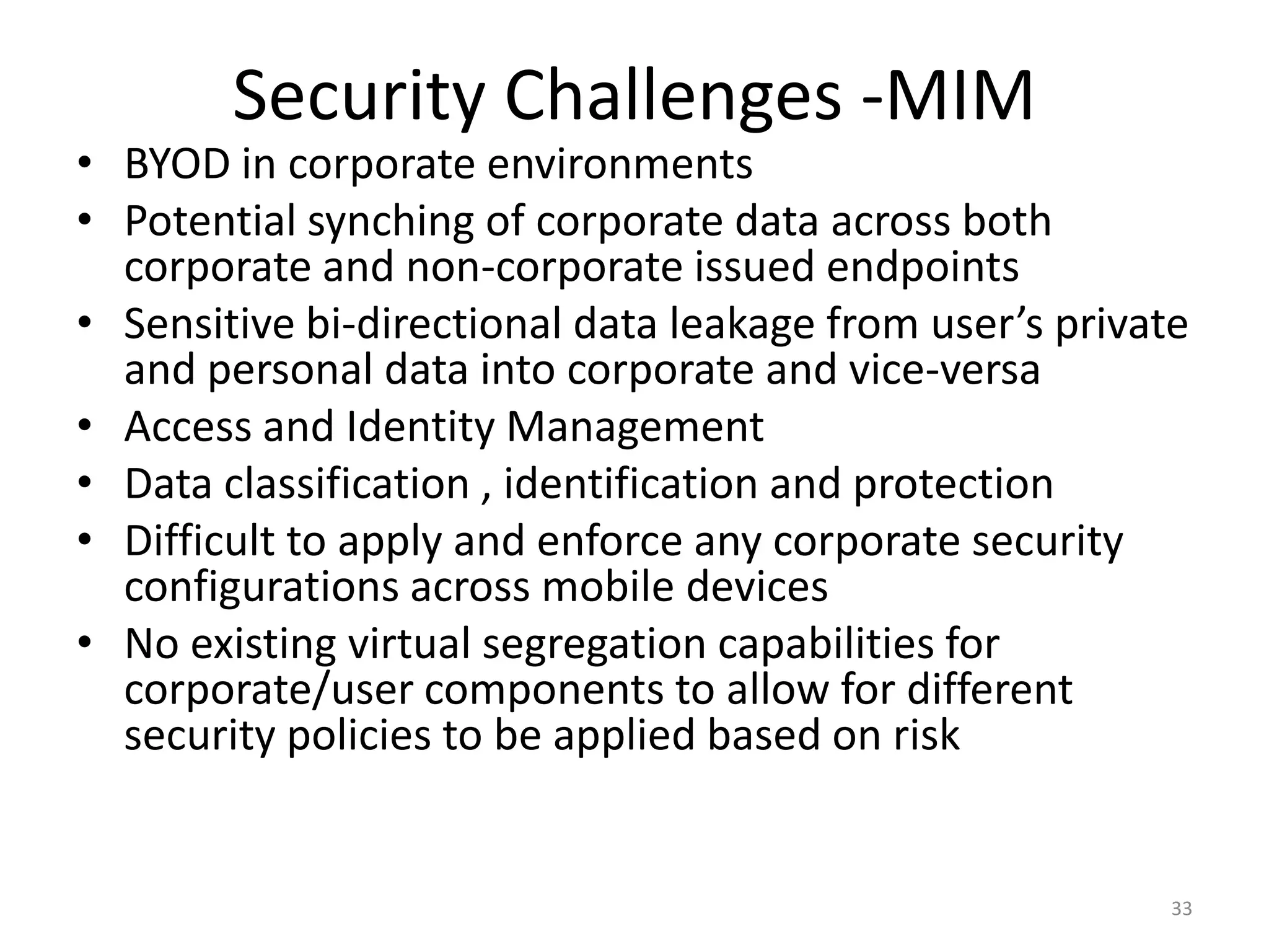 Security Challenges -MIM
• BYOD in corporate environments
• Potential synching of corporate data across both
  corporate and non-corporate issued endpoints
• Sensitive bi-directional data leakage from user’s private
  and personal data into corporate and vice-versa
• Access and Identity Management
• Data classification , identification and protection
• Difficult to apply and enforce any corporate security
  configurations across mobile devices
• No existing virtual segregation capabilities for
  corporate/user components to allow for different
  security policies to be applied based on risk


                                                          33
 