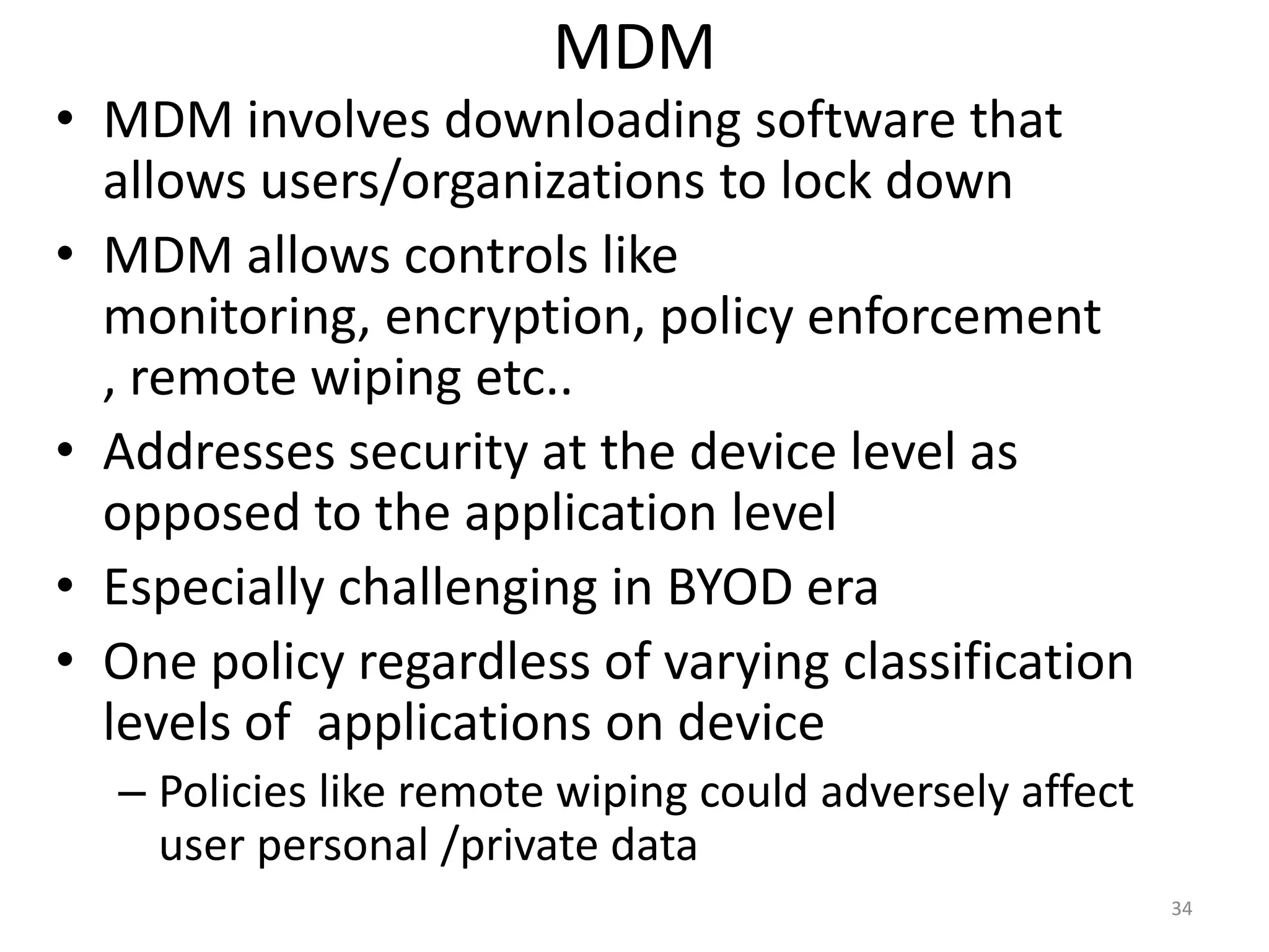 MDM
• MDM involves downloading software that
  allows users/organizations to lock down
• MDM allows controls like
  monitoring, encryption, policy enforcement
  , remote wiping etc..
• Addresses security at the device level as
  opposed to the application level
• Especially challenging in BYOD era
• One policy regardless of varying classification
  levels of applications on device
  – Policies like remote wiping could adversely affect
    user personal /private data
                                                         34
 