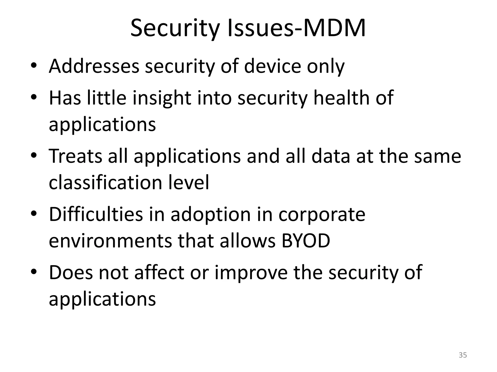 Security Issues-MDM
• Addresses security of device only
• Has little insight into security health of
  applications
• Treats all applications and all data at the same
  classification level
• Difficulties in adoption in corporate
  environments that allows BYOD
• Does not affect or improve the security of
  applications

                                                 35
 