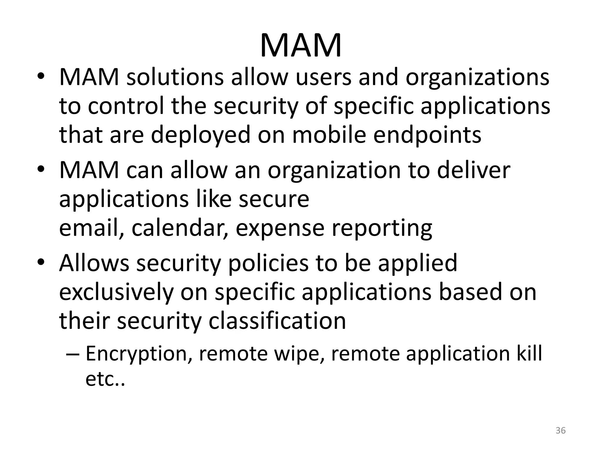 MAM
• MAM solutions allow users and organizations
  to control the security of specific applications
  that are deployed on mobile endpoints
• MAM can allow an organization to deliver
  applications like secure
  email, calendar, expense reporting
• Allows security policies to be applied
  exclusively on specific applications based on
  their security classification
  – Encryption, remote wipe, remote application kill
    etc..

                                                       36
 
