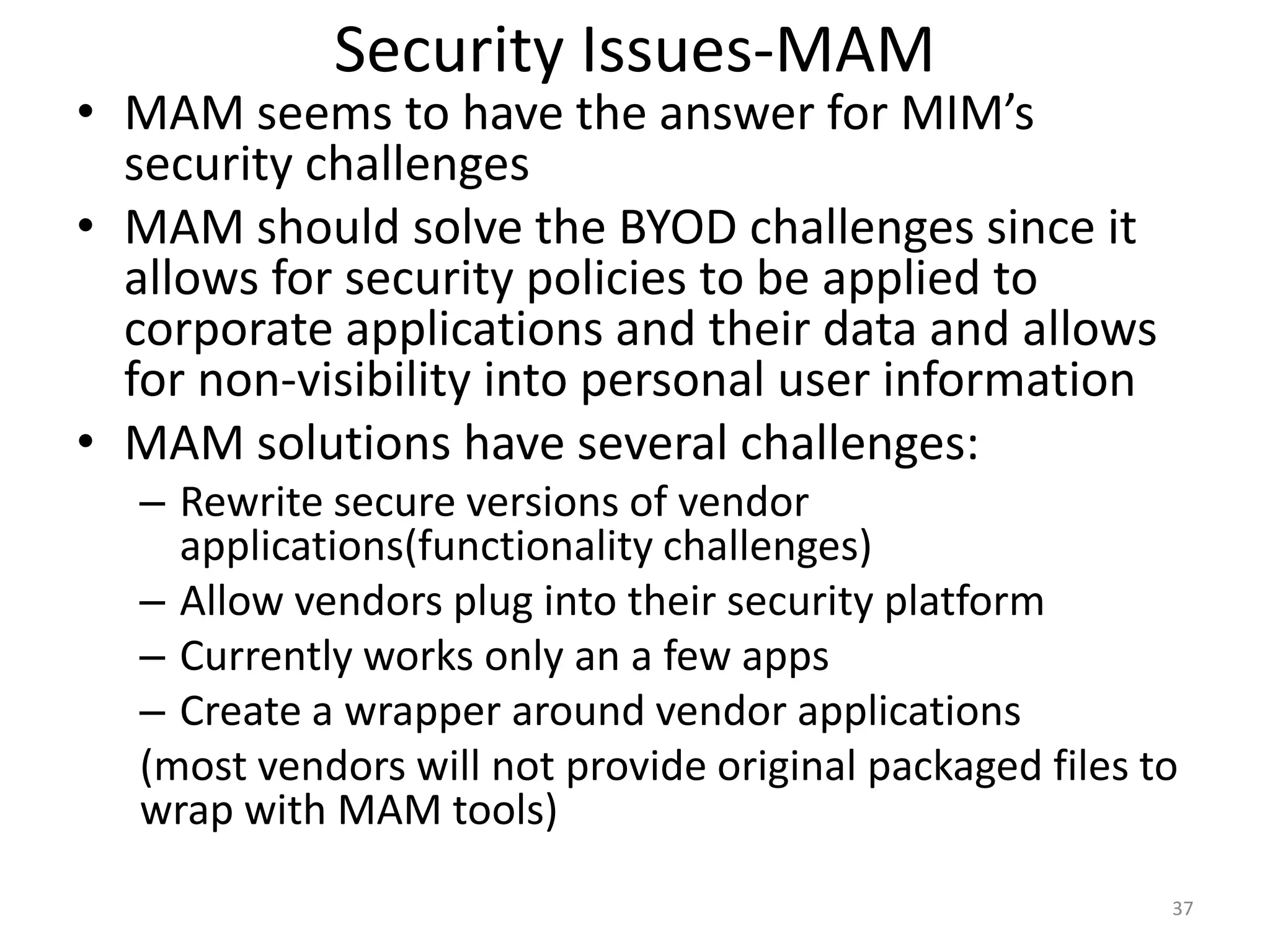 Security Issues-MAM
• MAM seems to have the answer for MIM’s
  security challenges
• MAM should solve the BYOD challenges since it
  allows for security policies to be applied to
  corporate applications and their data and allows
  for non-visibility into personal user information
• MAM solutions have several challenges:
  – Rewrite secure versions of vendor
    applications(functionality challenges)
  – Allow vendors plug into their security platform
  – Currently works only an a few apps
  – Create a wrapper around vendor applications
  (most vendors will not provide original packaged files to
  wrap with MAM tools)
                                                          37
 
