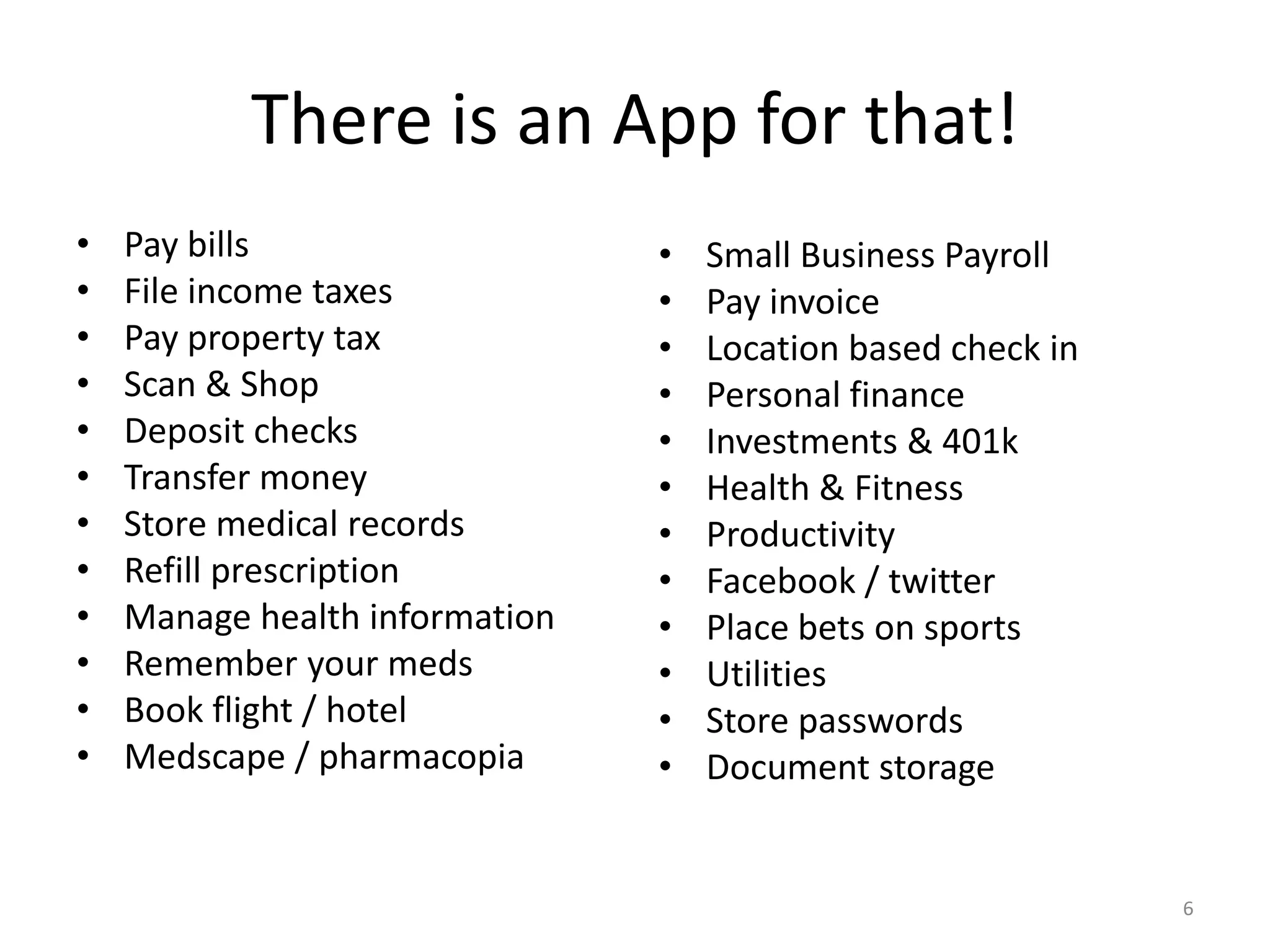 There is an App for that!
•   Pay bills                   •   Small Business Payroll
•   File income taxes           •   Pay invoice
•   Pay property tax            •   Location based check in
•   Scan & Shop                 •   Personal finance
•   Deposit checks              •   Investments & 401k
•   Transfer money              •   Health & Fitness
•   Store medical records       •   Productivity
•   Refill prescription         •   Facebook / twitter
•   Manage health information   •   Place bets on sports
•   Remember your meds          •   Utilities
•   Book flight / hotel         •   Store passwords
•   Medscape / pharmacopia      •   Document storage


                                                              6
 
