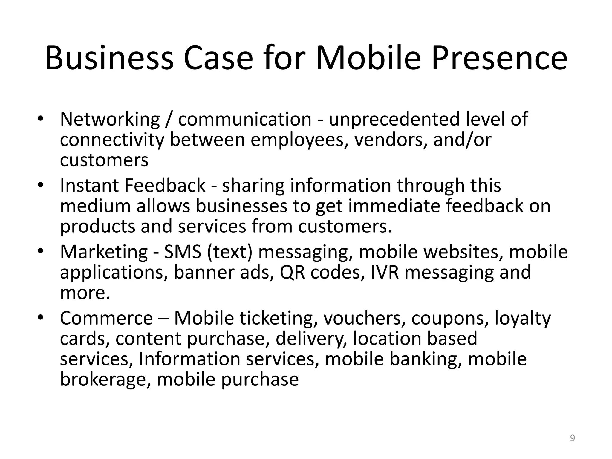 Business Case for Mobile Presence
• Networking / communication - unprecedented level of
  connectivity between employees, vendors, and/or
  customers
• Instant Feedback - sharing information through this
  medium allows businesses to get immediate feedback on
  products and services from customers.
• Marketing - SMS (text) messaging, mobile websites, mobile
  applications, banner ads, QR codes, IVR messaging and
  more.
• Commerce – Mobile ticketing, vouchers, coupons, loyalty
  cards, content purchase, delivery, location based
  services, Information services, mobile banking, mobile
  brokerage, mobile purchase

                                                              9
 
