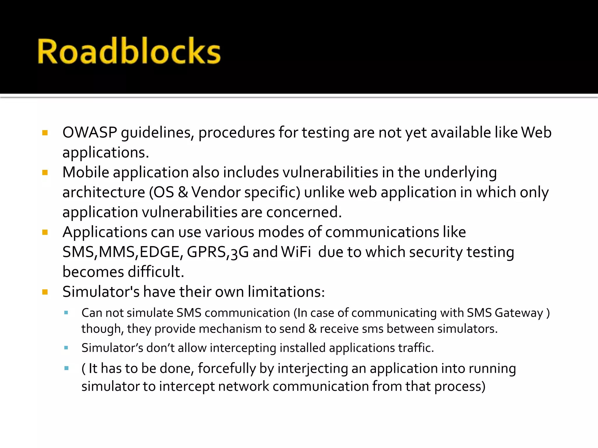    OWASP guidelines, procedures for testing are not yet available like Web
    applications.
   Mobile application also includes vulnerabilities in the underlying
    architecture (OS & Vendor specific) unlike web application in which only
    application vulnerabilities are concerned.
   Applications can use various modes of communications like
    SMS,MMS,EDGE, GPRS,3G and WiFi due to which security testing
    becomes difficult.
   Simulator's have their own limitations:
     Can not simulate SMS communication (In case of communicating with SMS Gateway )
      though, they provide mechanism to send & receive sms between simulators.
     Simulator’s don’t allow intercepting installed applications traffic.
     ( It has to be done, forcefully by interjecting an application into running
        simulator to intercept network communication from that process)
 
