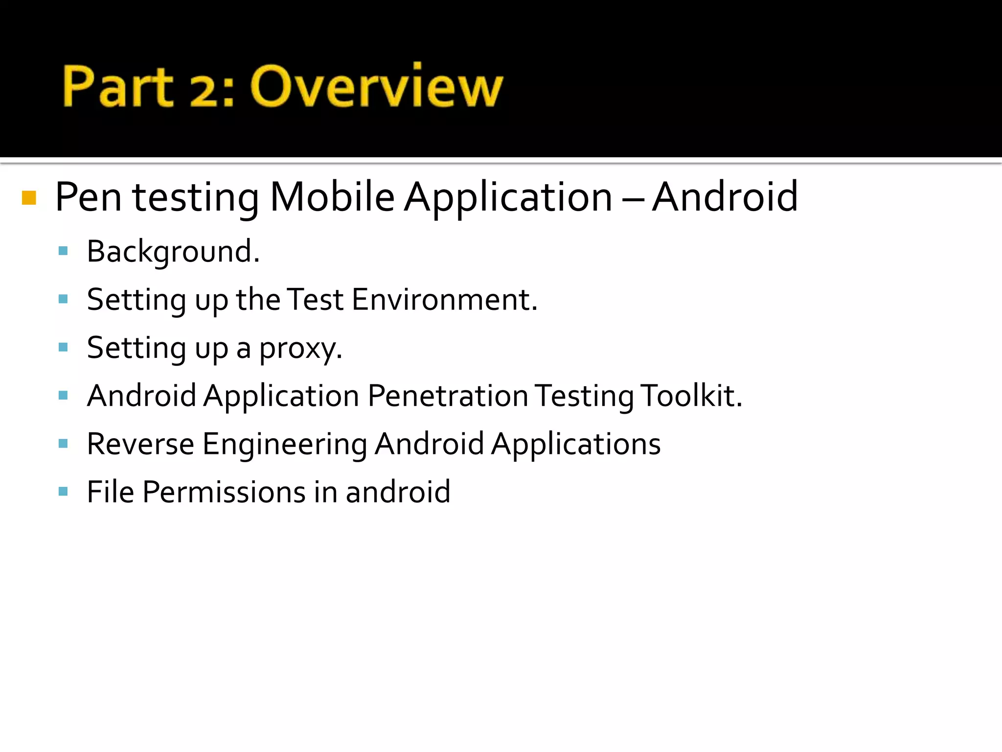    Pen testing Mobile Application – Android
     Background.
     Setting up the Test Environment.
     Setting up a proxy.
     Android Application Penetration Testing Toolkit.
     Reverse Engineering Android Applications
     File Permissions in android
 
