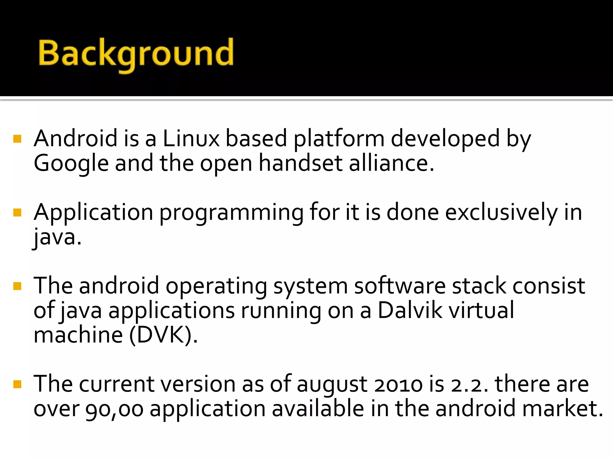    Android is a Linux based platform developed by
    Google and the open handset alliance.
   Application programming for it is done exclusively in
    java.
   The android operating system software stack consist
    of java applications running on a Dalvik virtual
    machine (DVK).
   The current version as of august 2010 is 2.2. there are
    over 90,00 application available in the android market.
 