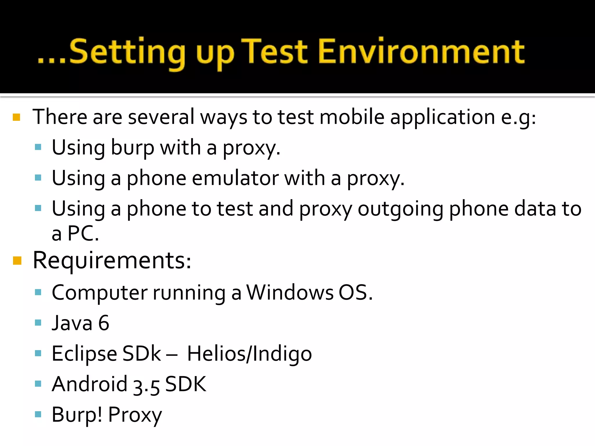    There are several ways to test mobile application e.g:
     Using burp with a proxy.
     Using a phone emulator with a proxy.
     Using a phone to test and proxy outgoing phone data to
      a PC.
   Requirements:
       Computer running a Windows OS.
       Java 6
       Eclipse SDk – Helios/Indigo
       Android 3.5 SDK
       Burp! Proxy
 