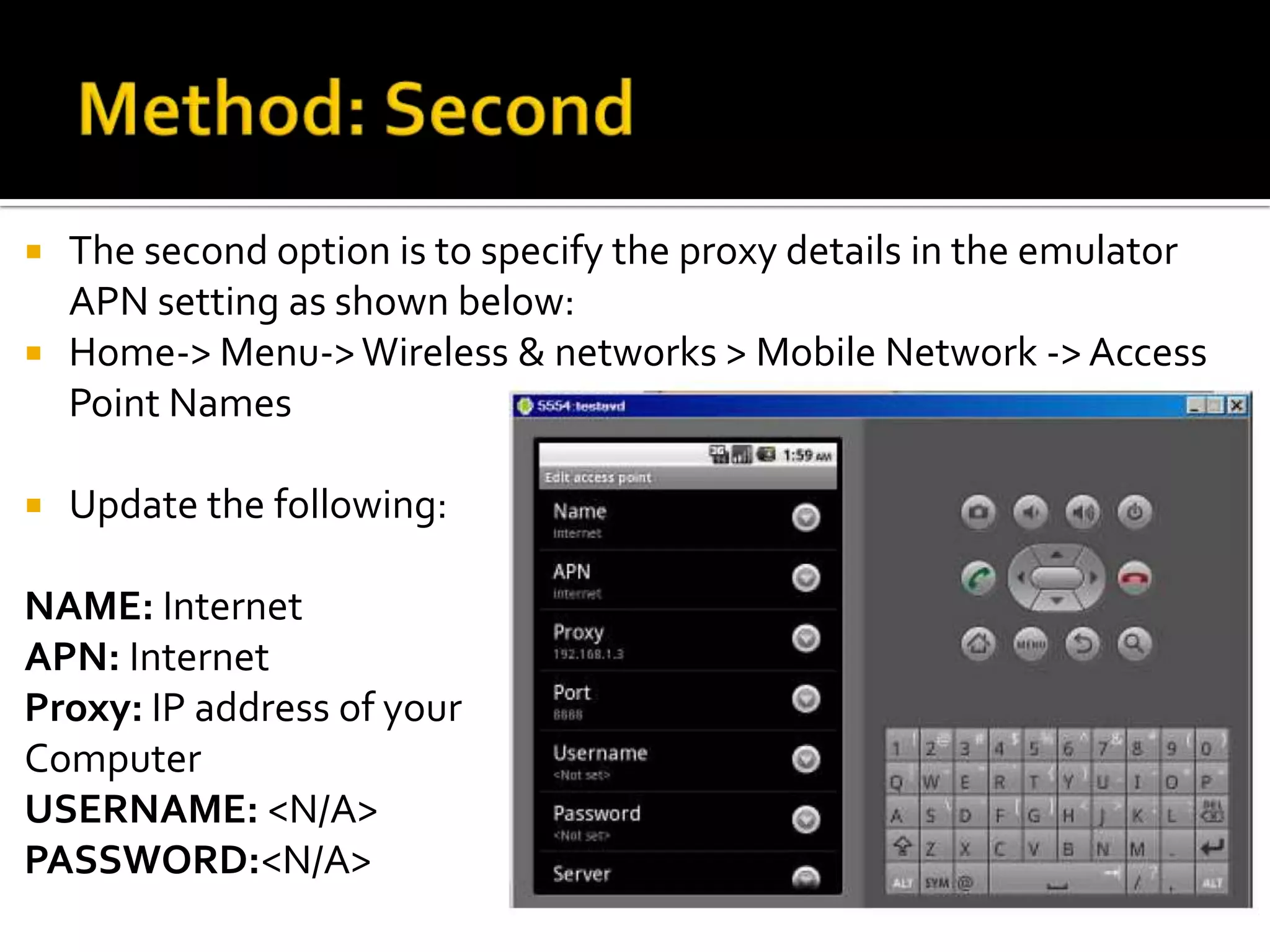    The second option is to specify the proxy details in the emulator
    APN setting as shown below:
   Home-> Menu-> Wireless & networks > Mobile Network -> Access
    Point Names

   Update the following:

NAME: Internet
APN: Internet
Proxy: IP address of your
Computer
USERNAME: <N/A>
PASSWORD:<N/A>
 