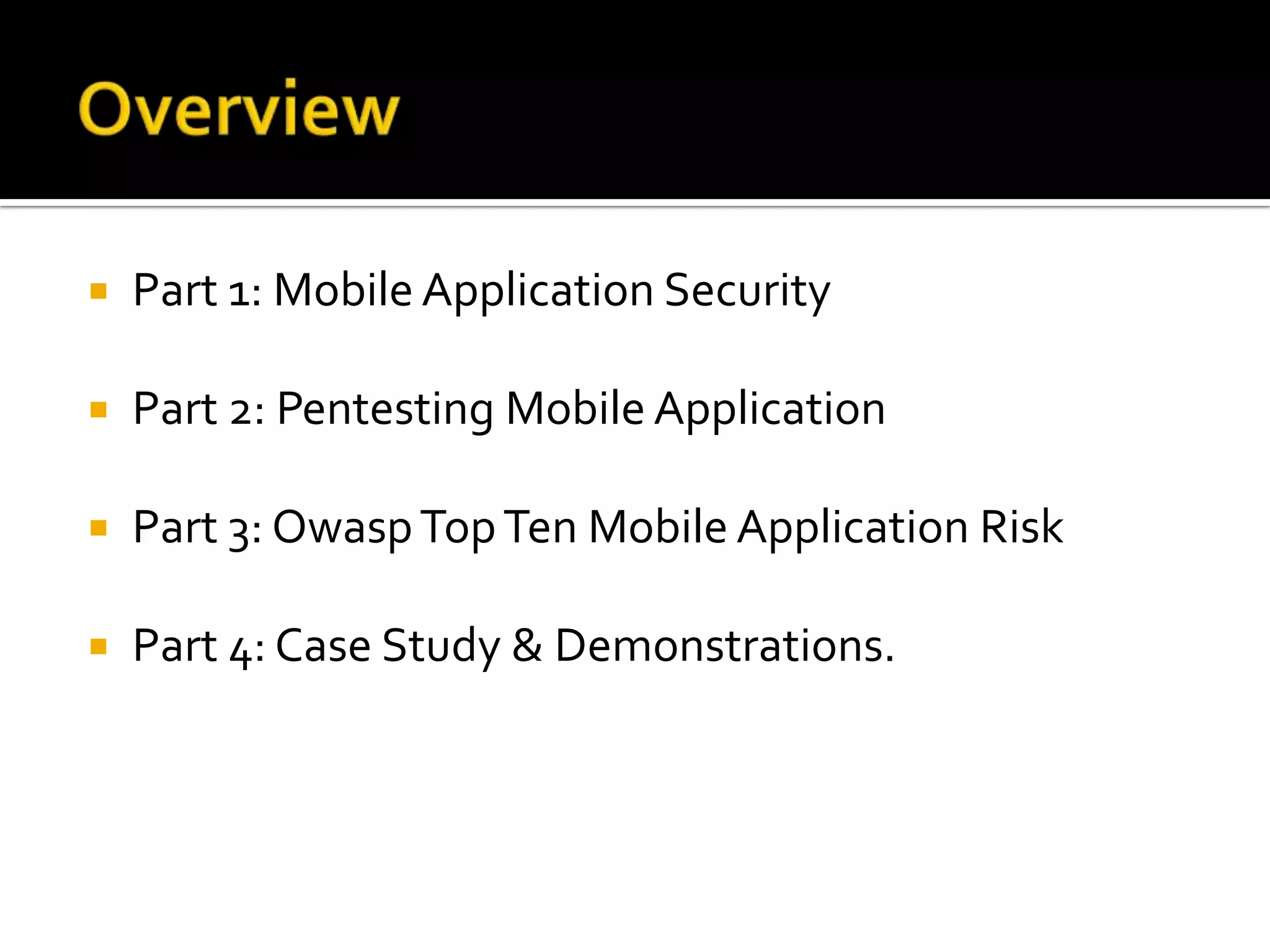    Part 1: Mobile Application Security

   Part 2: Pentesting Mobile Application

   Part 3: Owasp Top Ten Mobile Application Risk

   Part 4: Case Study & Demonstrations.
 