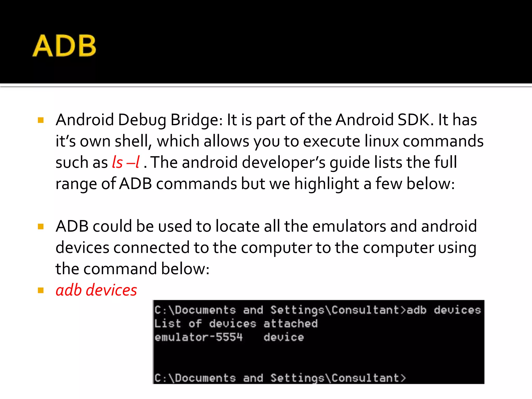    Android Debug Bridge: It is part of the Android SDK. It has
    it’s own shell, which allows you to execute linux commands
    such as ls –l . The android developer’s guide lists the full
    range of ADB commands but we highlight a few below:

   ADB could be used to locate all the emulators and android
    devices connected to the computer to the computer using
    the command below:
   adb devices
 