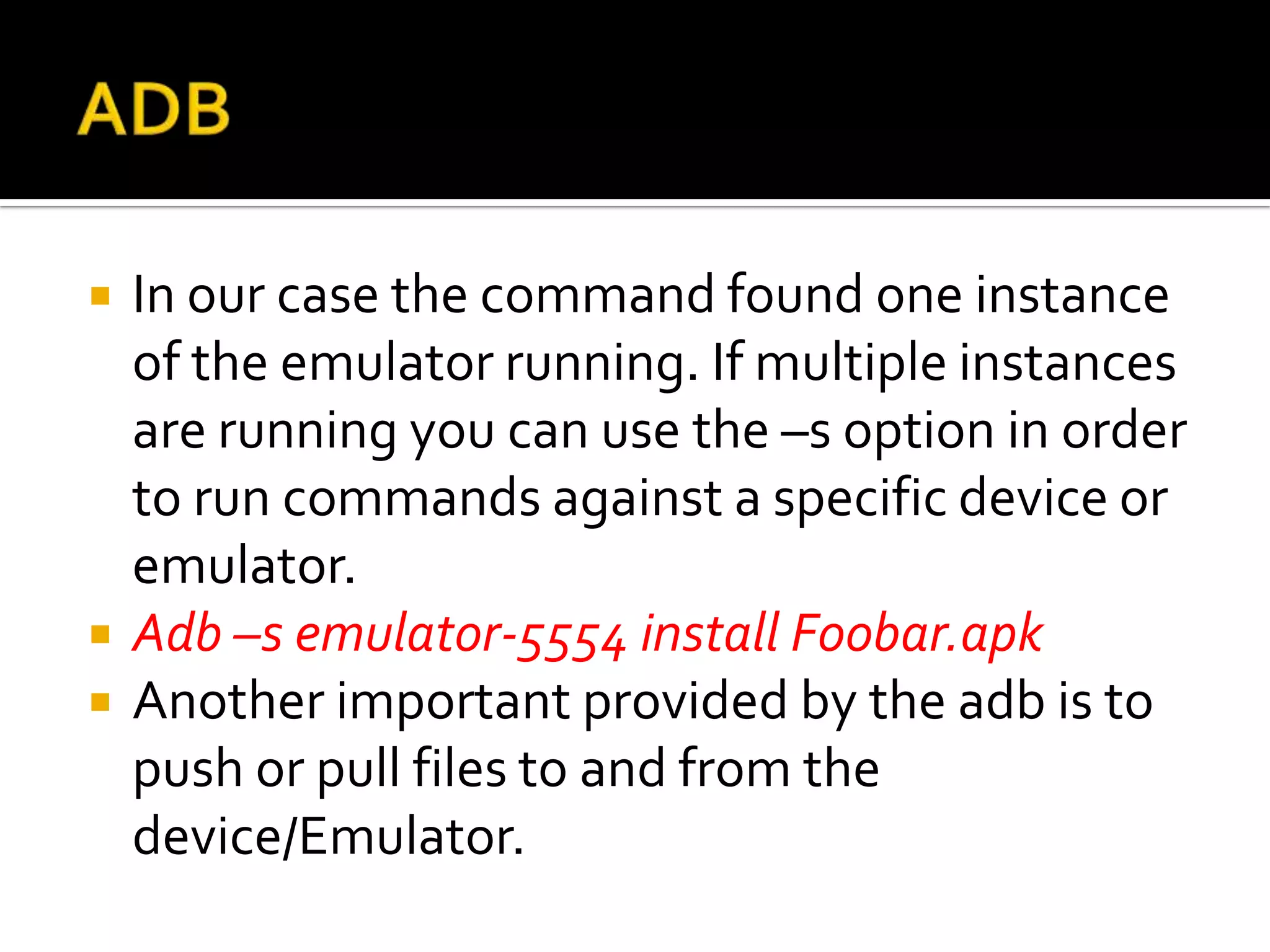    In our case the command found one instance
    of the emulator running. If multiple instances
    are running you can use the –s option in order
    to run commands against a specific device or
    emulator.
   Adb –s emulator-5554 install Foobar.apk
   Another important provided by the adb is to
    push or pull files to and from the
    device/Emulator.
 