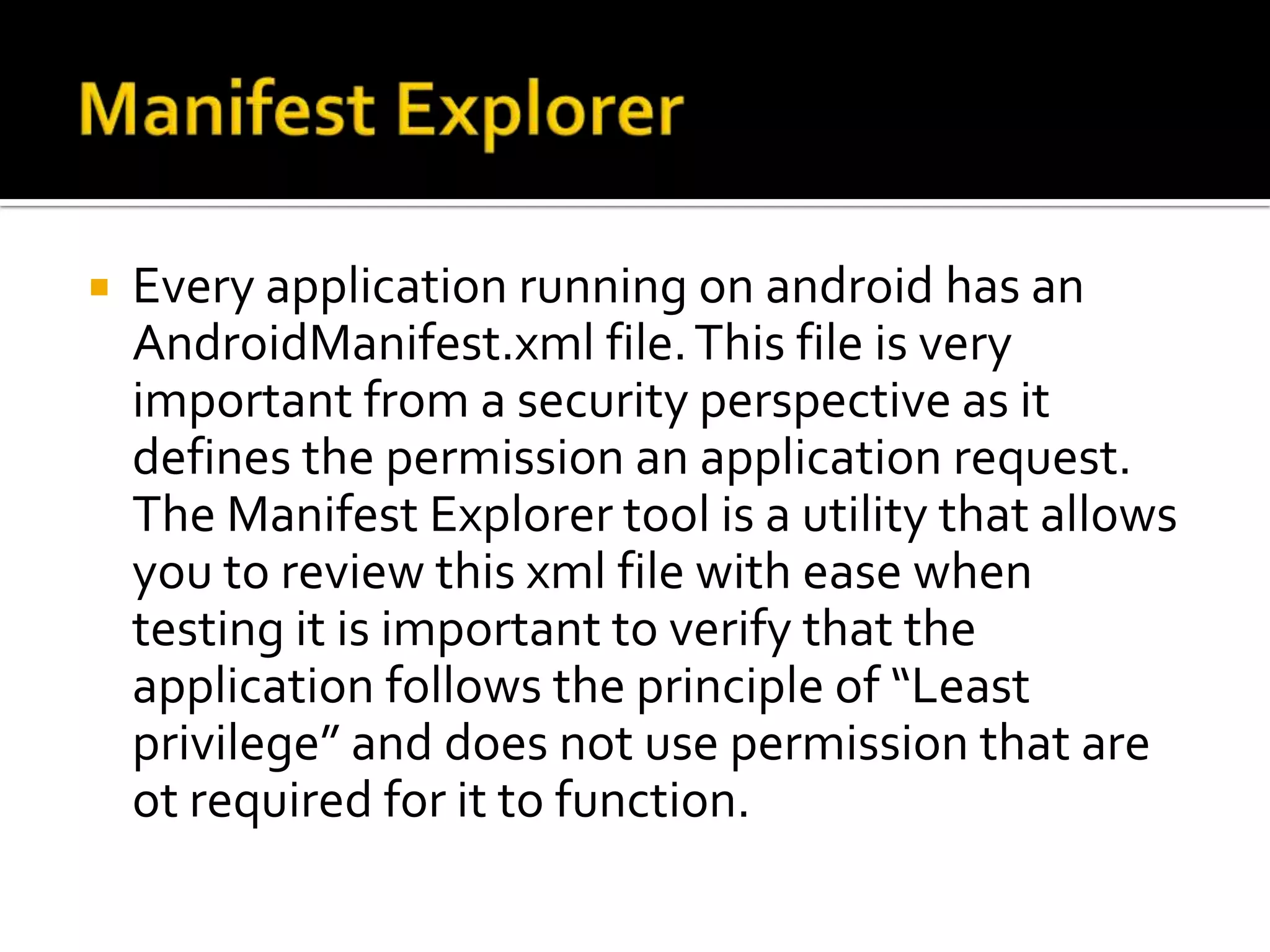    Every application running on android has an
    AndroidManifest.xml file. This file is very
    important from a security perspective as it
    defines the permission an application request.
    The Manifest Explorer tool is a utility that allows
    you to review this xml file with ease when
    testing it is important to verify that the
    application follows the principle of “Least
    privilege” and does not use permission that are
    ot required for it to function.
 