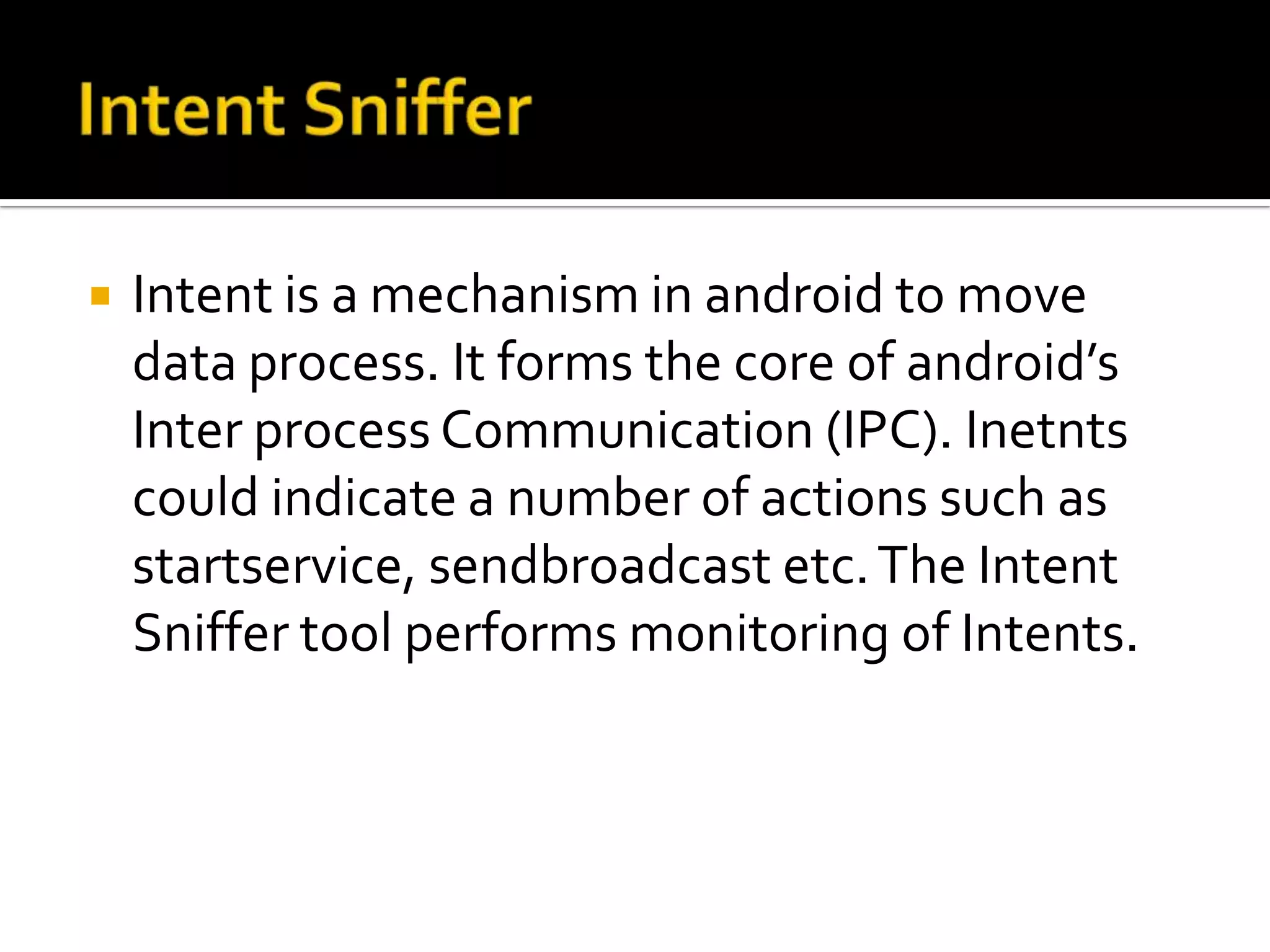    Intent is a mechanism in android to move
    data process. It forms the core of android’s
    Inter process Communication (IPC). Inetnts
    could indicate a number of actions such as
    startservice, sendbroadcast etc. The Intent
    Sniffer tool performs monitoring of Intents.
 