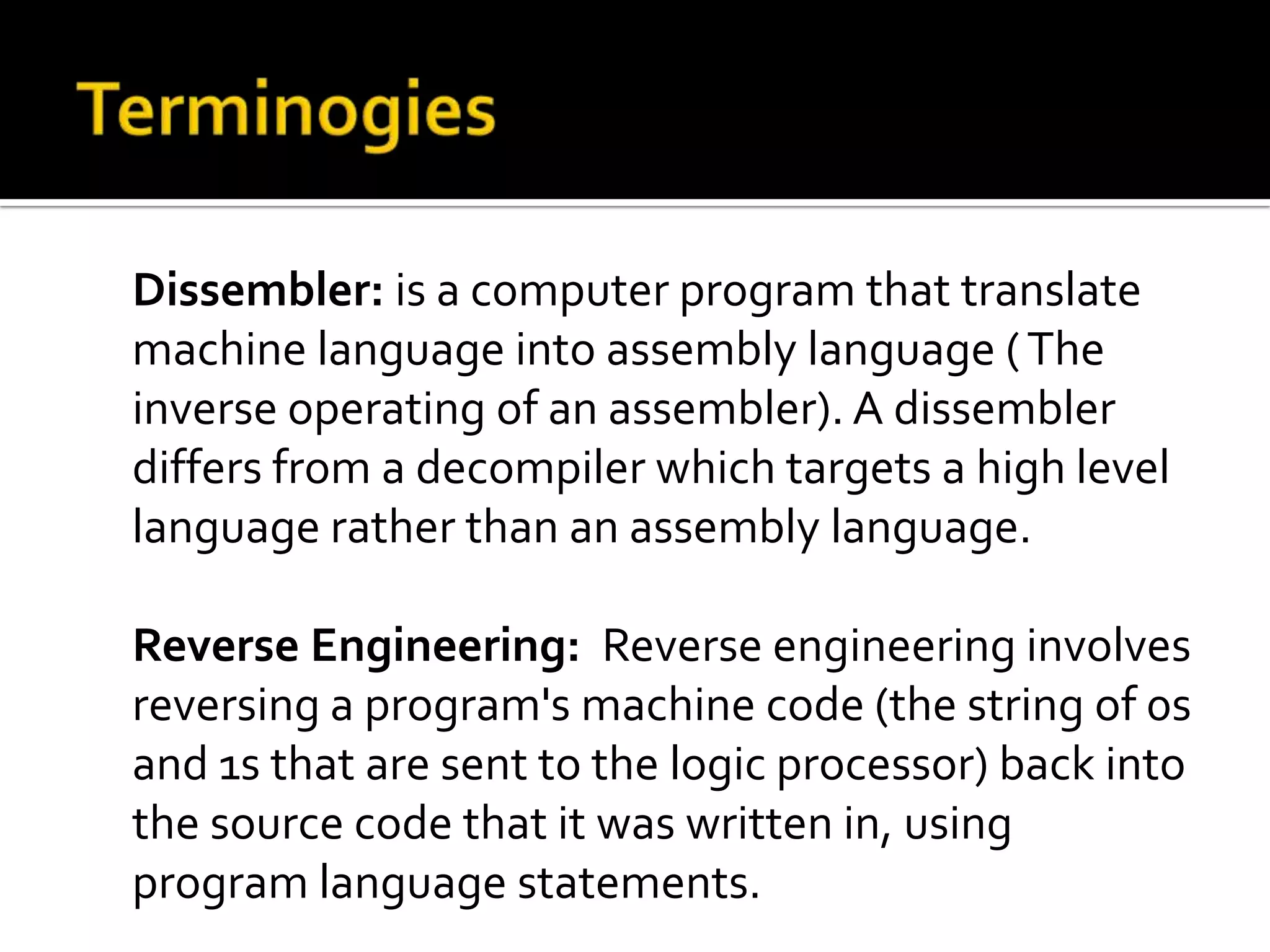 Dissembler: is a computer program that translate
machine language into assembly language ( The
inverse operating of an assembler). A dissembler
differs from a decompiler which targets a high level
language rather than an assembly language.

Reverse Engineering: Reverse engineering involves
reversing a program's machine code (the string of 0s
and 1s that are sent to the logic processor) back into
the source code that it was written in, using
program language statements.
 