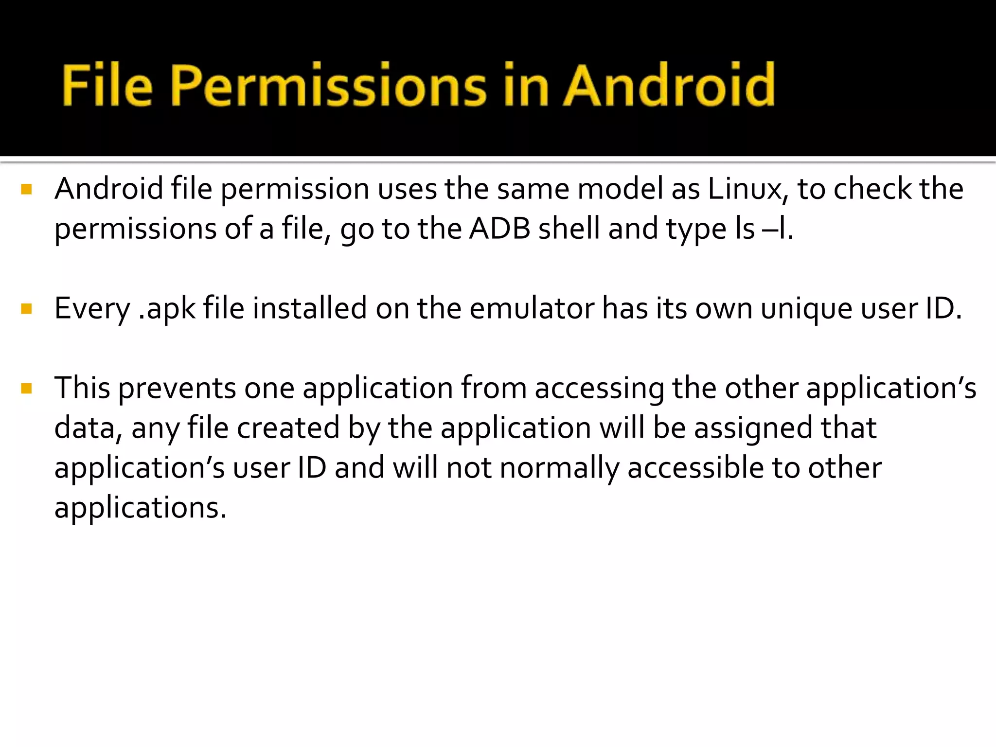    Android file permission uses the same model as Linux, to check the
    permissions of a file, go to the ADB shell and type ls –l.

   Every .apk file installed on the emulator has its own unique user ID.

   This prevents one application from accessing the other application’s
    data, any file created by the application will be assigned that
    application’s user ID and will not normally accessible to other
    applications.
 