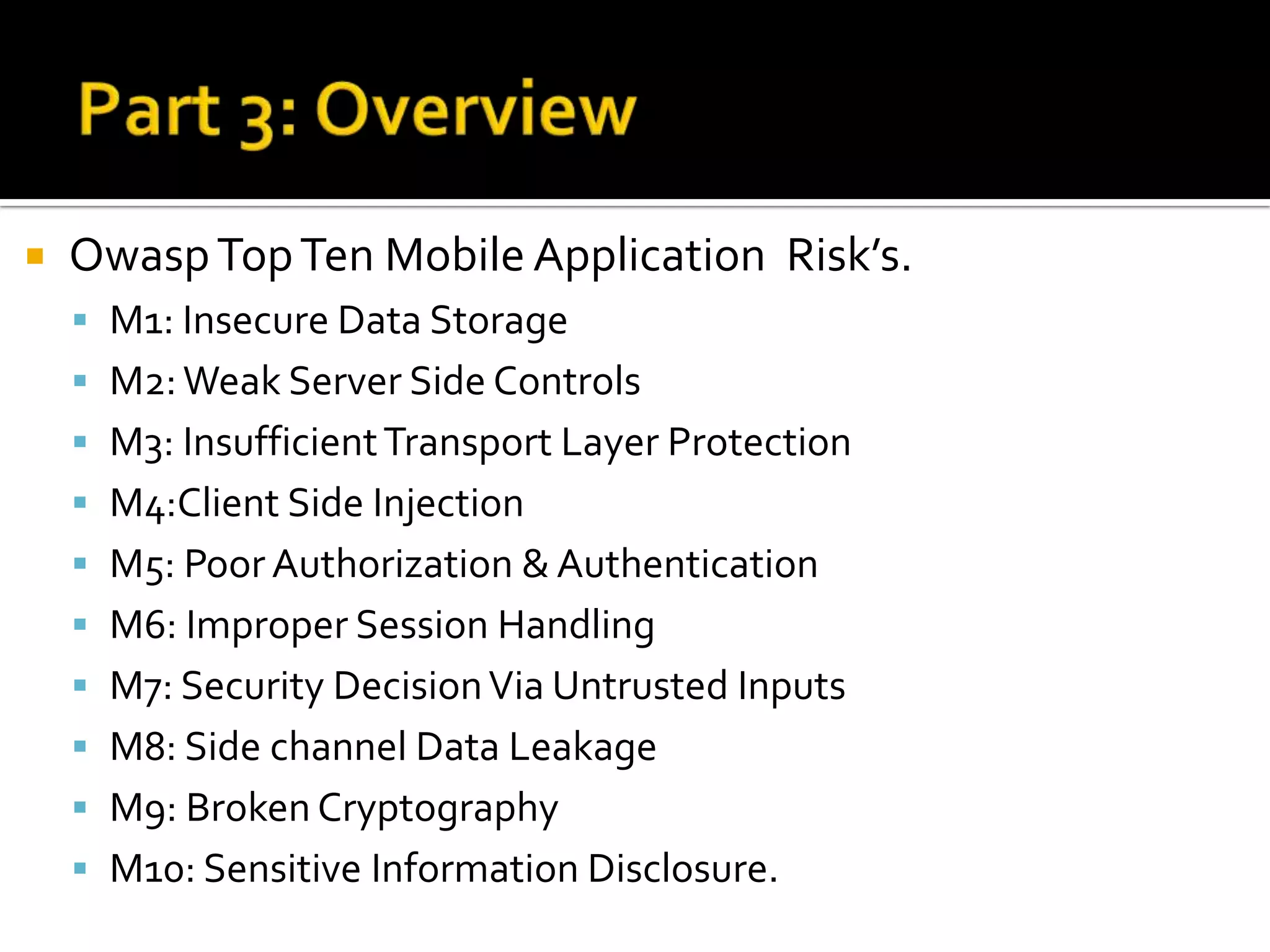    Owasp Top Ten Mobile Application Risk’s.
     M1: Insecure Data Storage
     M2: Weak Server Side Controls
     M3: Insufficient Transport Layer Protection
     M4:Client Side Injection
     M5: Poor Authorization & Authentication
     M6: Improper Session Handling
     M7: Security Decision Via Untrusted Inputs
     M8: Side channel Data Leakage
     M9: Broken Cryptography
     M10: Sensitive Information Disclosure.
 