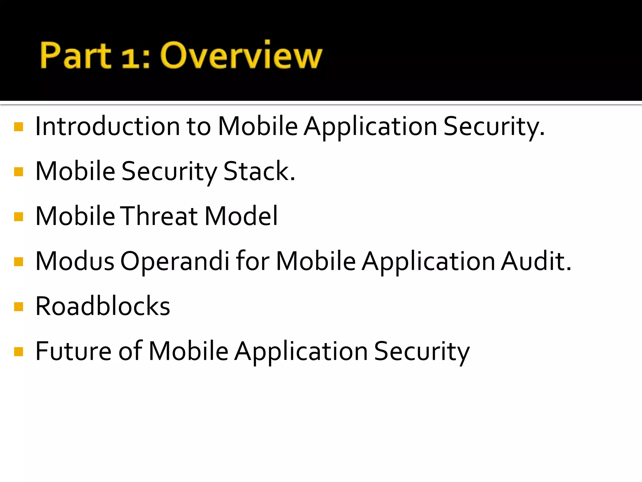    Introduction to Mobile Application Security.
   Mobile Security Stack.
   Mobile Threat Model
   Modus Operandi for Mobile Application Audit.
   Roadblocks
   Future of Mobile Application Security
 