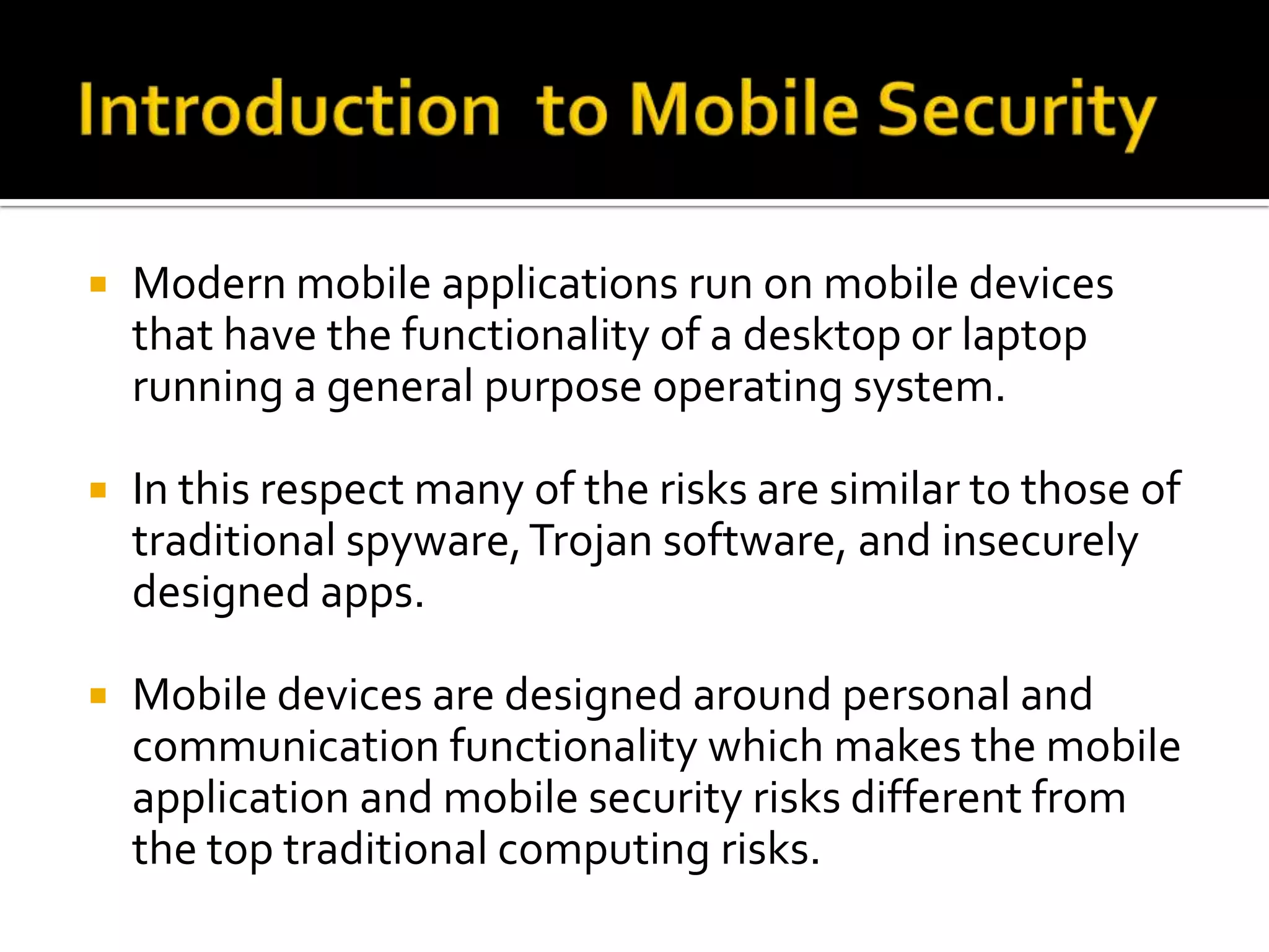    Modern mobile applications run on mobile devices
    that have the functionality of a desktop or laptop
    running a general purpose operating system.

   In this respect many of the risks are similar to those of
    traditional spyware, Trojan software, and insecurely
    designed apps.

   Mobile devices are designed around personal and
    communication functionality which makes the mobile
    application and mobile security risks different from
    the top traditional computing risks.
 