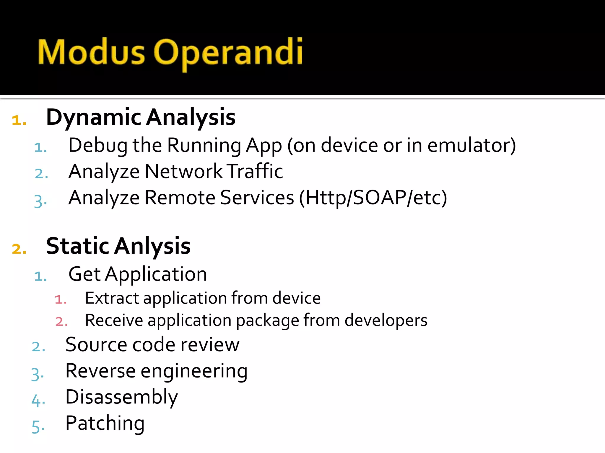 1.    Dynamic Analysis
     1. Debug the Running App (on device or in emulator)
     2. Analyze Network Traffic
     3. Analyze Remote Services (Http/SOAP/etc)

2.    Static Anlysis
     1.    Get Application
          1. Extract application from device
          2. Receive application package from developers
     2.    Source code review
     3.    Reverse engineering
     4.    Disassembly
     5.    Patching
 