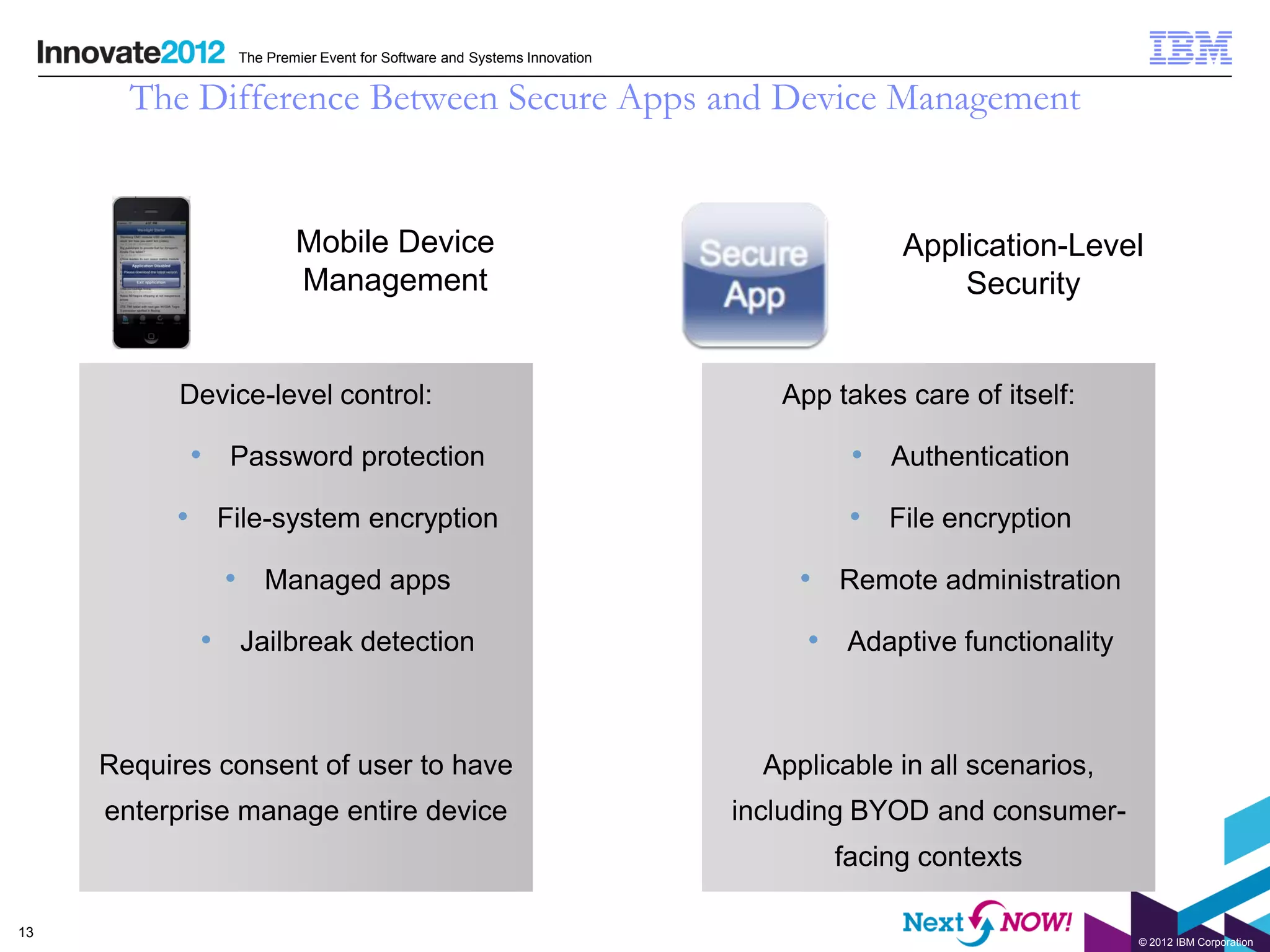 The Premier Event for Software and Systems Innovation


       The Difference Between Secure Apps and Device Management


                       Mobile Device                                                Application-Level
                       Management                                                       Security


           Device-level control:                                          App takes care of itself:

            • Password protection                                               • Authentication
           • File-system encryption                                             • File encryption
              • Managed apps                                                • Remote administration
            • Jailbreak detection                                           • Adaptive functionality


     Requires consent of user to have                                    Applicable in all scenarios,
     enterprise manage entire device                                   including BYOD and consumer-
                                                                               facing contexts

13
                                                                                                        © 2012 IBM Corporation
 