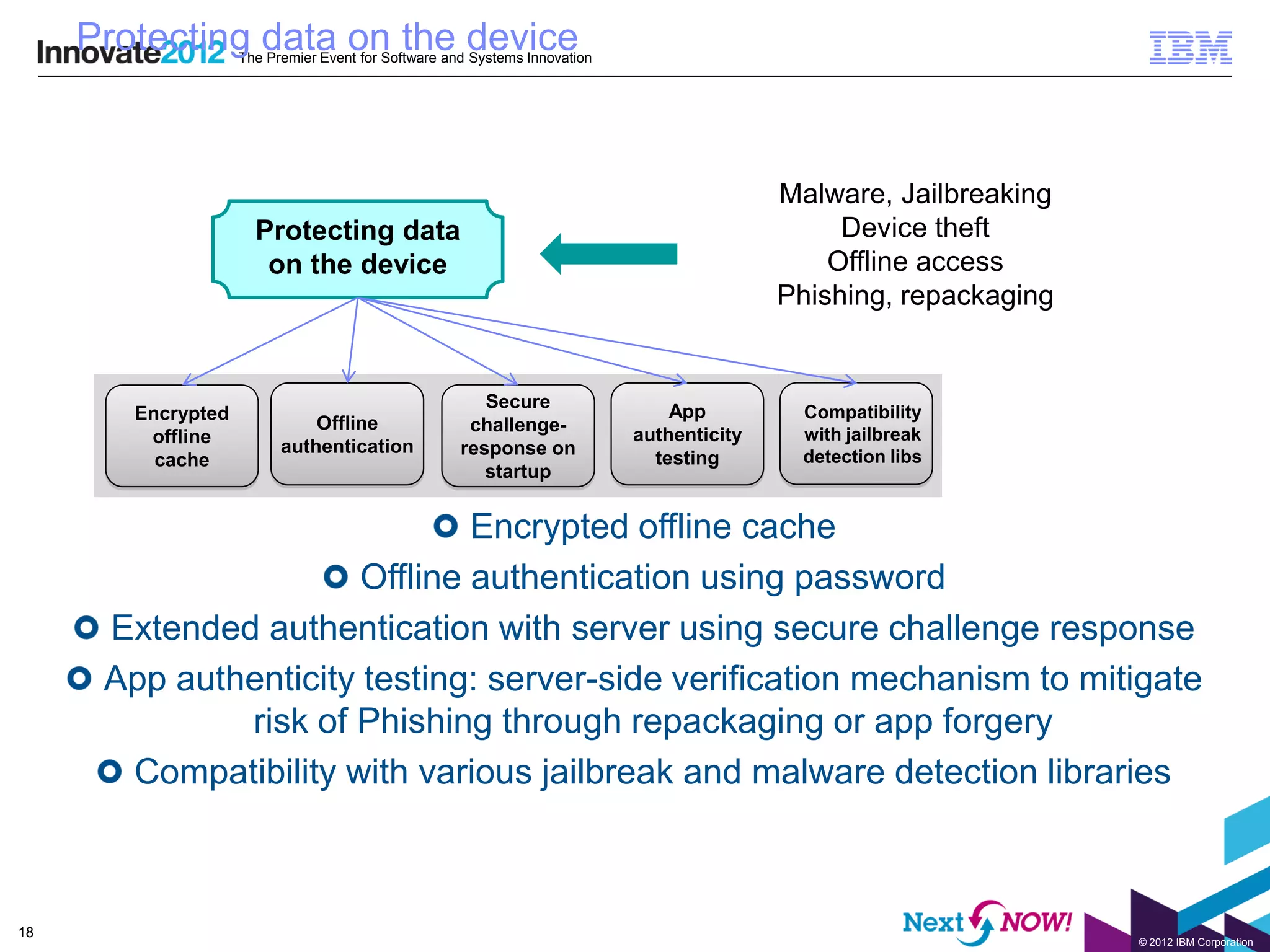Protecting data on the device
                    The Premier Event for Software and Systems Innovation




                                                                                           Malware, Jailbreaking
                      Protecting data                                                           Device theft
                       on the device                                                           Offline access
                                                                                           Phishing, repackaging


                                                        Secure
        Encrypted                                                               App         Compatibility
                              Offline                 challenge-
         offline                                                            authenticity    with jailbreak
                          authentication             response on
          cache                                                               testing       detection libs
                                                        startup


                               Encrypted offline cache
                       Offline authentication using password
      Extended authentication with server using secure challenge response
      App authenticity testing: server-side verification mechanism to mitigate
              risk of Phishing through repackaging or app forgery
       Compatibility with various jailbreak and malware detection libraries



18
                                                                                                                   © 2012 IBM Corporation
 