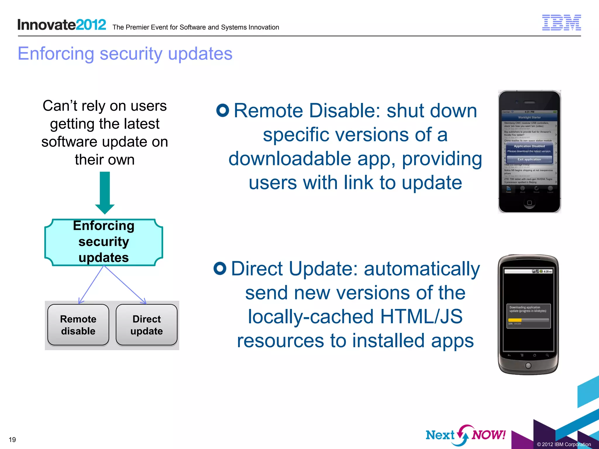 The Premier Event for Software and Systems Innovation



     Enforcing security updates

       Can’t rely on users                              Remote Disable: shut down
        getting the latest
       software update on                                  specific versions of a
            their own                                   downloadable app, providing
                                                          users with link to update

            Enforcing
             security
             updates
                                                         Direct Update: automatically
                                                          send new versions of the
          Remote         Direct                            locally-cached HTML/JS
          disable        update
                                                         resources to installed apps



19
                                                                                        © 2012 IBM Corporation
 