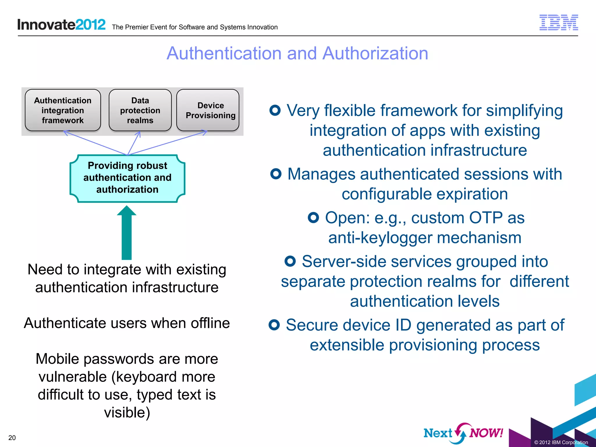 The Premier Event for Software and Systems Innovation



                                        Authentication and Authorization

      Authentication        Data
                                                 Device
       integration
       framework
                         protection
                           realms
                                              Provisioning                      Very flexible framework for simplifying
                                                                                   integration of apps with existing
                                                                                     authentication infrastructure
                   Providing robust
                  authentication and                                            Manages authenticated sessions with
                    authorization
                                                                                        configurable expiration
                                                                                      Open: e.g., custom OTP as
                                                                                      anti-keylogger mechanism
     Need to integrate with existing                                              Server-side services grouped into
      authentication infrastructure                                            separate protection realms for different
                                                                                         authentication levels
     Authenticate users when offline                                            Secure device ID generated as part of
                                                                                   extensible provisioning process
      Mobile passwords are more
      vulnerable (keyboard more
      difficult to use, typed text is
                   visible)
20
                                                                                                                  © 2012 IBM Corporation
 