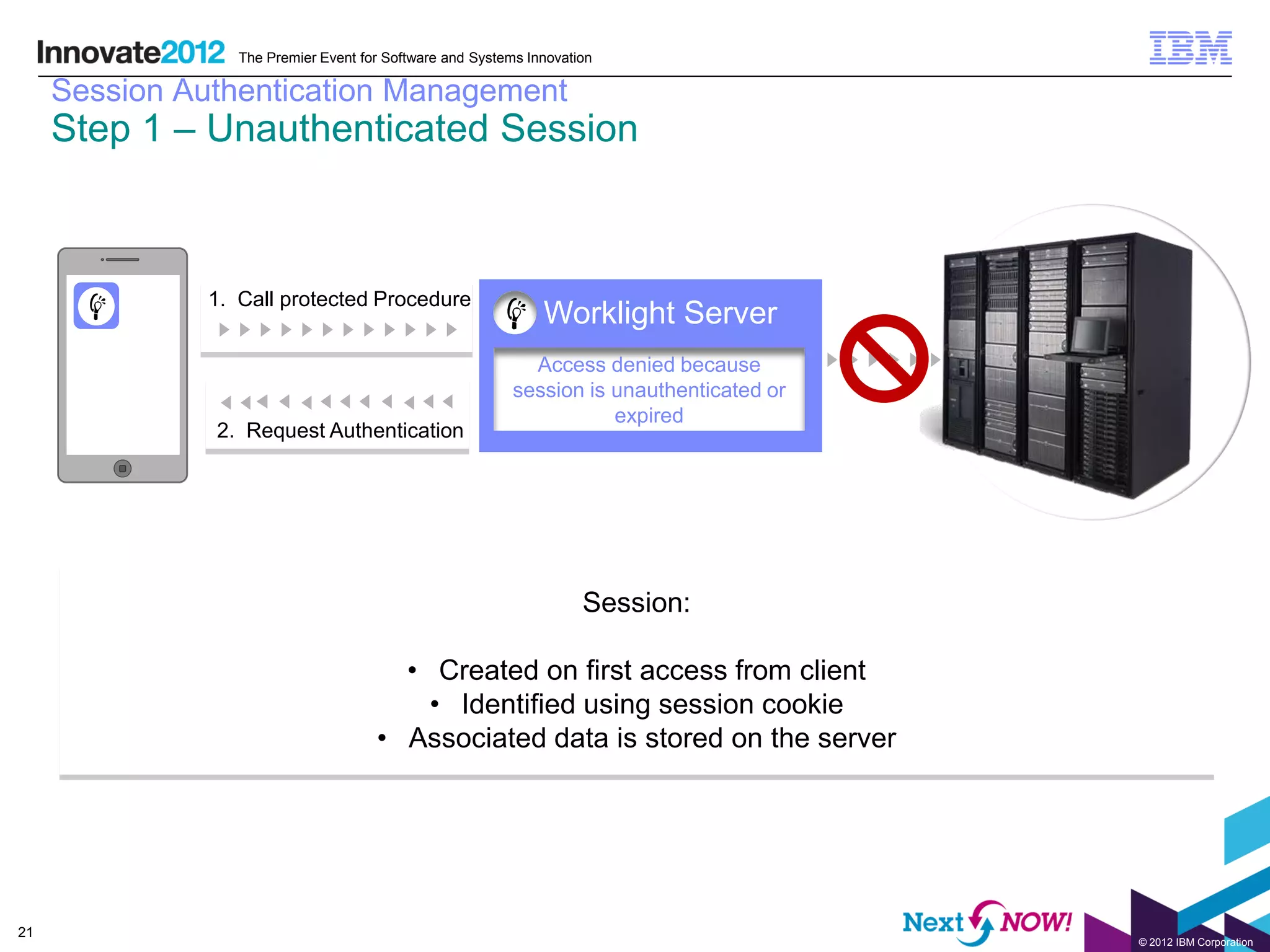 The Premier Event for Software and Systems Innovation

     Session Authentication Management
     Step 1 – Unauthenticated Session



               1. Call protected Procedure
                                                               Worklight Server
                                                             Access denied because
                                                           session is unauthenticated or
                                                                      expired
               2. Request Authentication




                                                                     Session:

                                        • Created on first access from client
                                          • Identified using session cookie
                                      • Associated data is stored on the server




21
                                                                                           © 2012 IBM Corporation
 