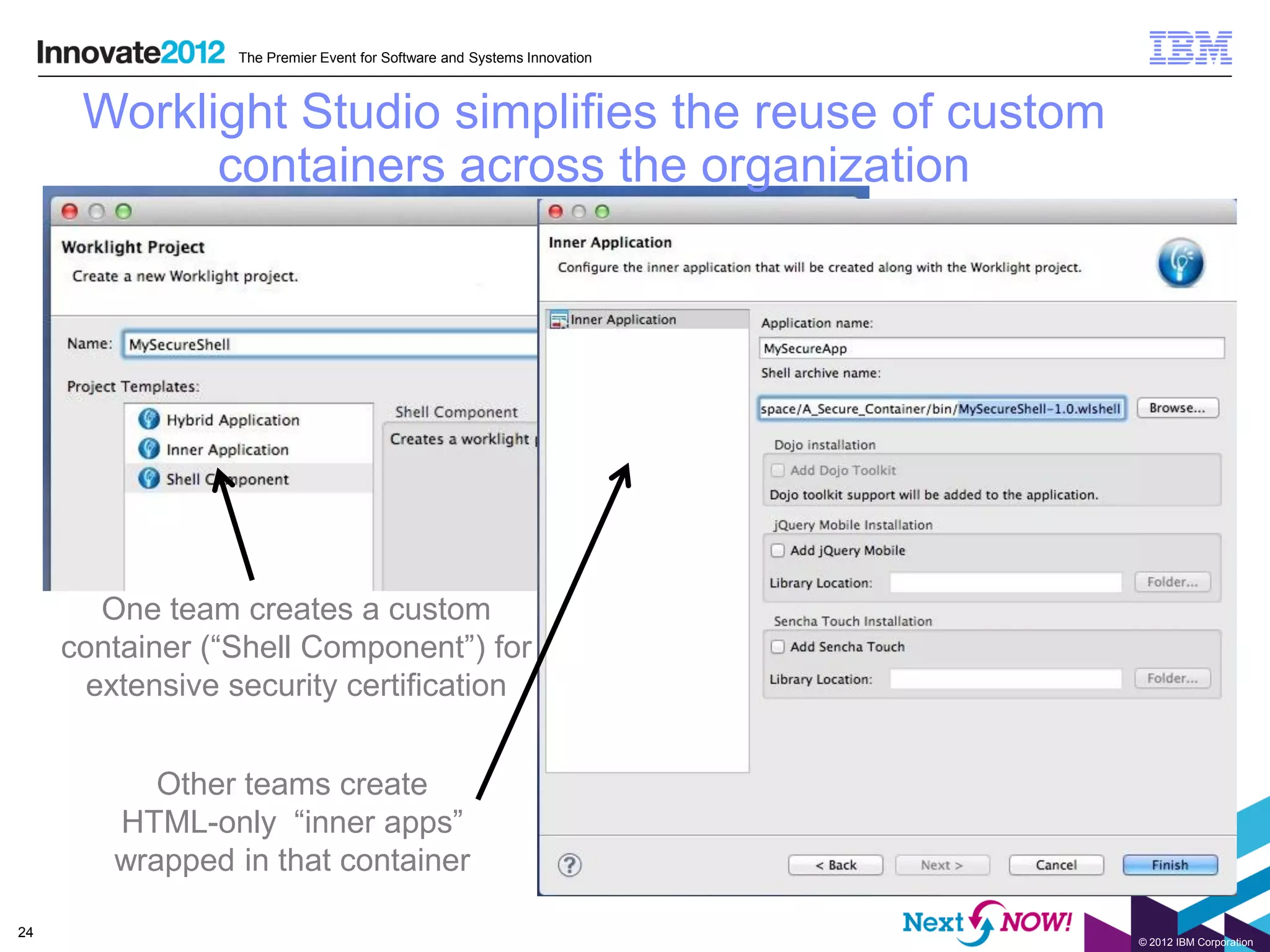 The Premier Event for Software and Systems Innovation



      Worklight Studio simplifies the reuse of custom
            containers across the organization




        One team creates a custom
     container (“Shell Component”) for
       extensive security certification


           Other teams create
        HTML-only “inner apps”
        wrapped in that container

24
                                                                         © 2012 IBM Corporation
 