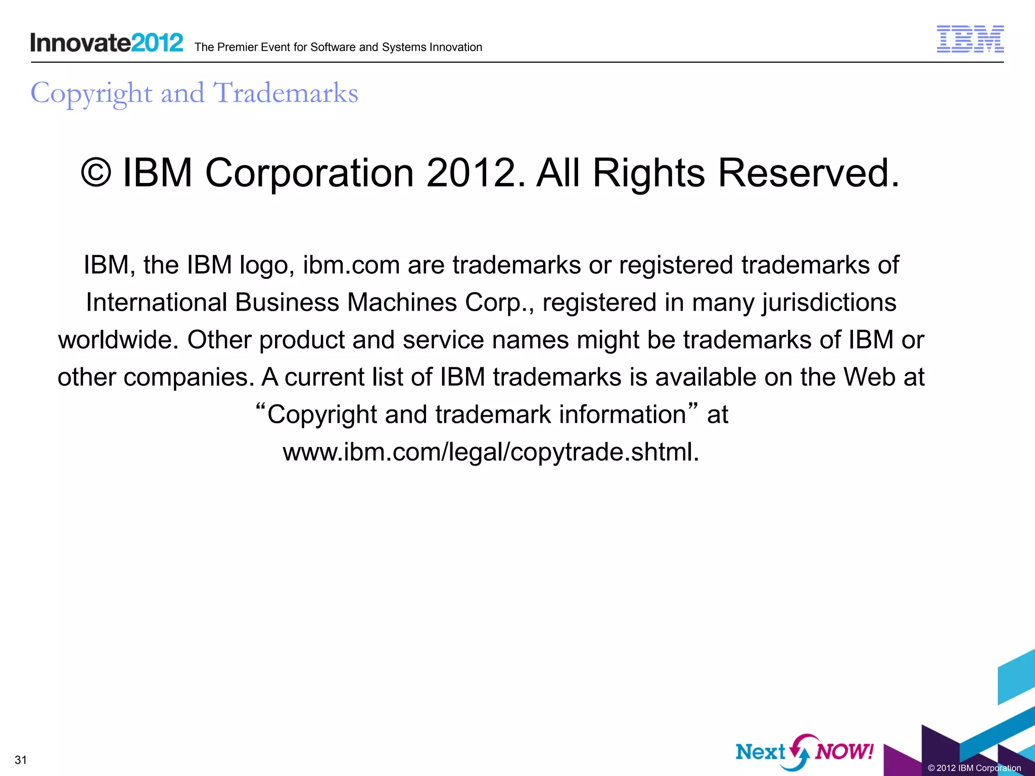 The Premier Event for Software and Systems Innovation



     Copyright and Trademarks

         © IBM Corporation 2012. All Rights Reserved.

         IBM, the IBM logo, ibm.com are trademarks or registered trademarks of
         International Business Machines Corp., registered in many jurisdictions
       worldwide. Other product and service names might be trademarks of IBM or
       other companies. A current list of IBM trademarks is available on the Web at
                        “Copyright and trademark information” at
                           www.ibm.com/legal/copytrade.shtml.




31
                                                                                      © 2012 IBM Corporation
 