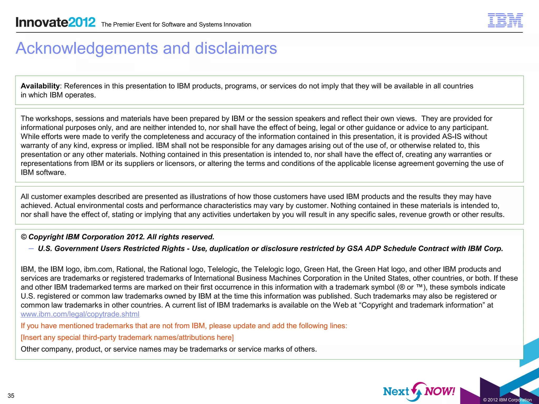 The Premier Event for Software and Systems Innovation



     Acknowledgements and disclaimers

     Availability: References in this presentation to IBM products, programs, or services do not imply that they will be available in all countries
     in which IBM operates.


     The workshops, sessions and materials have been prepared by IBM or the session speakers and reflect their own views. They are provided for
     informational purposes only, and are neither intended to, nor shall have the effect of being, legal or other guidance or advice to any participant.
     While efforts were made to verify the completeness and accuracy of the information contained in this presentation, it is provided AS-IS without
     warranty of any kind, express or implied. IBM shall not be responsible for any damages arising out of the use of, or otherwise related to, this
     presentation or any other materials. Nothing contained in this presentation is intended to, nor shall have the effect of, creating any warranties or
     representations from IBM or its suppliers or licensors, or altering the terms and conditions of the applicable license agreement governing the use of
     IBM software.


     All customer examples described are presented as illustrations of how those customers have used IBM products and the results they may have
     achieved. Actual environmental costs and performance characteristics may vary by customer. Nothing contained in these materials is intended to,
     nor shall have the effect of, stating or implying that any activities undertaken by you will result in any specific sales, revenue growth or other results.


     © Copyright IBM Corporation 2012. All rights reserved.
       – U.S. Government Users Restricted Rights - Use, duplication or disclosure restricted by GSA ADP Schedule Contract with IBM Corp.

     IBM, the IBM logo, ibm.com, Rational, the Rational logo, Telelogic, the Telelogic logo, Green Hat, the Green Hat logo, and other IBM products and
     services are trademarks or registered trademarks of International Business Machines Corporation in the United States, other countries, or both. If these
     and other IBM trademarked terms are marked on their first occurrence in this information with a trademark symbol (® or ™), these symbols indicate
     U.S. registered or common law trademarks owned by IBM at the time this information was published. Such trademarks may also be registered or
     common law trademarks in other countries. A current list of IBM trademarks is available on the Web at “Copyright and trademark information” at
     www.ibm.com/legal/copytrade.shtml
     If you have mentioned trademarks that are not from IBM, please update and add the following lines:
     [Insert any special third-party trademark names/attributions here]
     Other company, product, or service names may be trademarks or service marks of others.




35
                                                                                                                                                         © 2012 IBM Corporation
 
