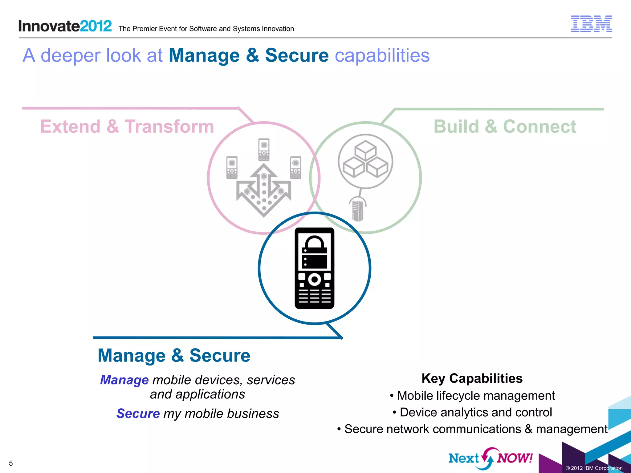 The Premier Event for Software and Systems Innovation



    A deeper look at Manage & Secure capabilities


     Extend & Transform                                                              Build & Connect




            Manage & Secure
            Manage mobile devices, services                                        Key Capabilities
                  and applications                                             • Mobile lifecycle management
              Secure my mobile business                                         • Device analytics and control
                                                                      • Secure network communications & management

5
                                                                                                           © 2012 IBM Corporation
 